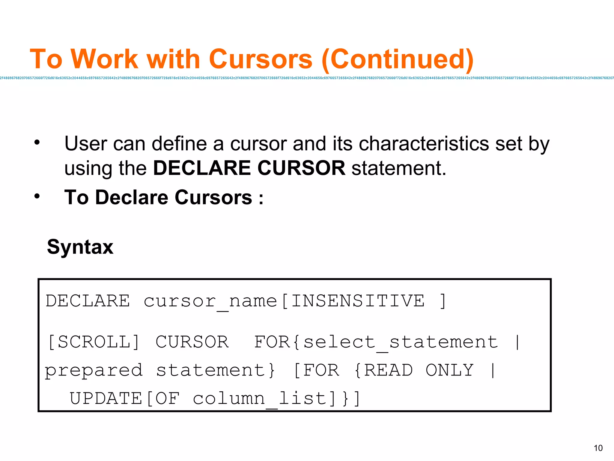 To Work with Cursors (Continued) User can define a cursor and its characteristics set by using the  DECLARE CURSOR  statement. To Declare Cursors   : Syntax DECLARE cursor_name[INSENSITIVE ] [SCROLL] CURSOR  FOR{select_statement | prepared statement} [FOR {READ ONLY |  UPDATE[OF column_list]}] 