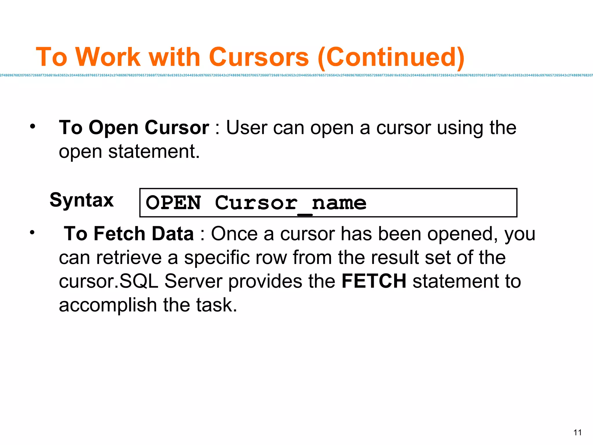 To Work with Cursors (Continued) To Open Cursor  : User can open a cursor using the  open statement. To Fetch Data  : Once a cursor has been opened, you can retrieve a specific row from the result set of the cursor.SQL Server provides the  FETCH  statement to accomplish the task. Syntax OPEN Cursor_name 