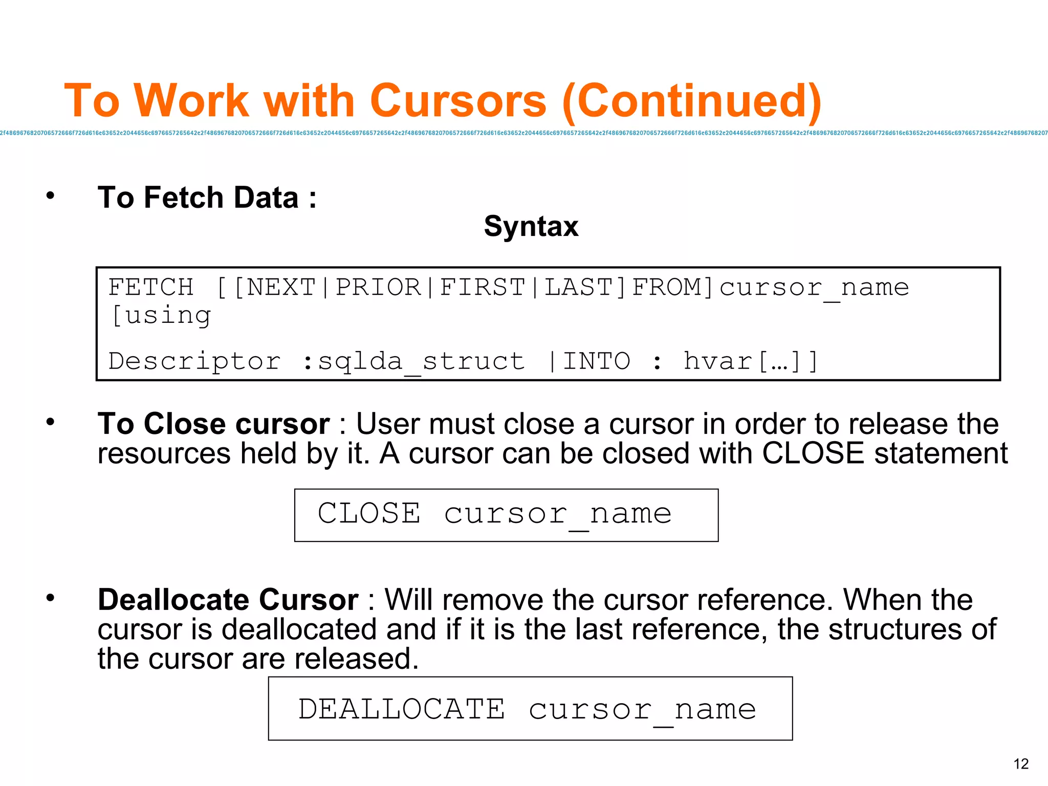 To Work with Cursors (Continued) To Fetch Data :   Syntax To Close cursor  : User must close a cursor in order to release the resources held by it. A cursor can be closed with CLOSE statement Deallocate Cursor  : Will remove the cursor reference. When the cursor is deallocated and if it is the last reference, the structures of the cursor are released. FETCH [[NEXT|PRIOR|FIRST|LAST]FROM]cursor_name [using Descriptor :sqlda_struct |INTO : hvar[…]] CLOSE cursor_name DEALLOCATE cursor_name 