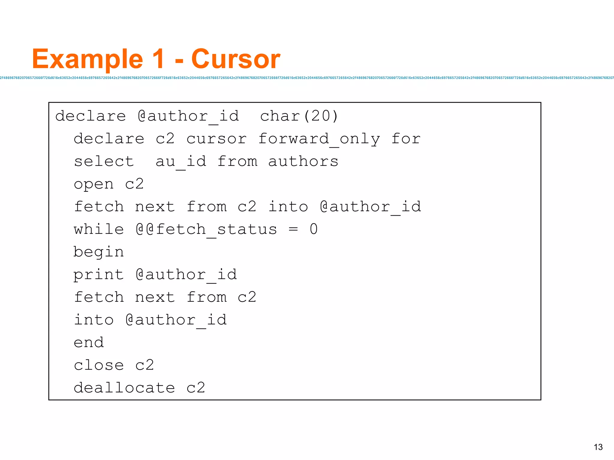 Example 1 - Cursor declare @author_id  char(20) declare c2 cursor forward_only for select  au_id from authors open c2 fetch next from c2 into @author_id while @@fetch_status = 0 begin print @author_id fetch next from c2 into @author_id end close c2 deallocate c2 