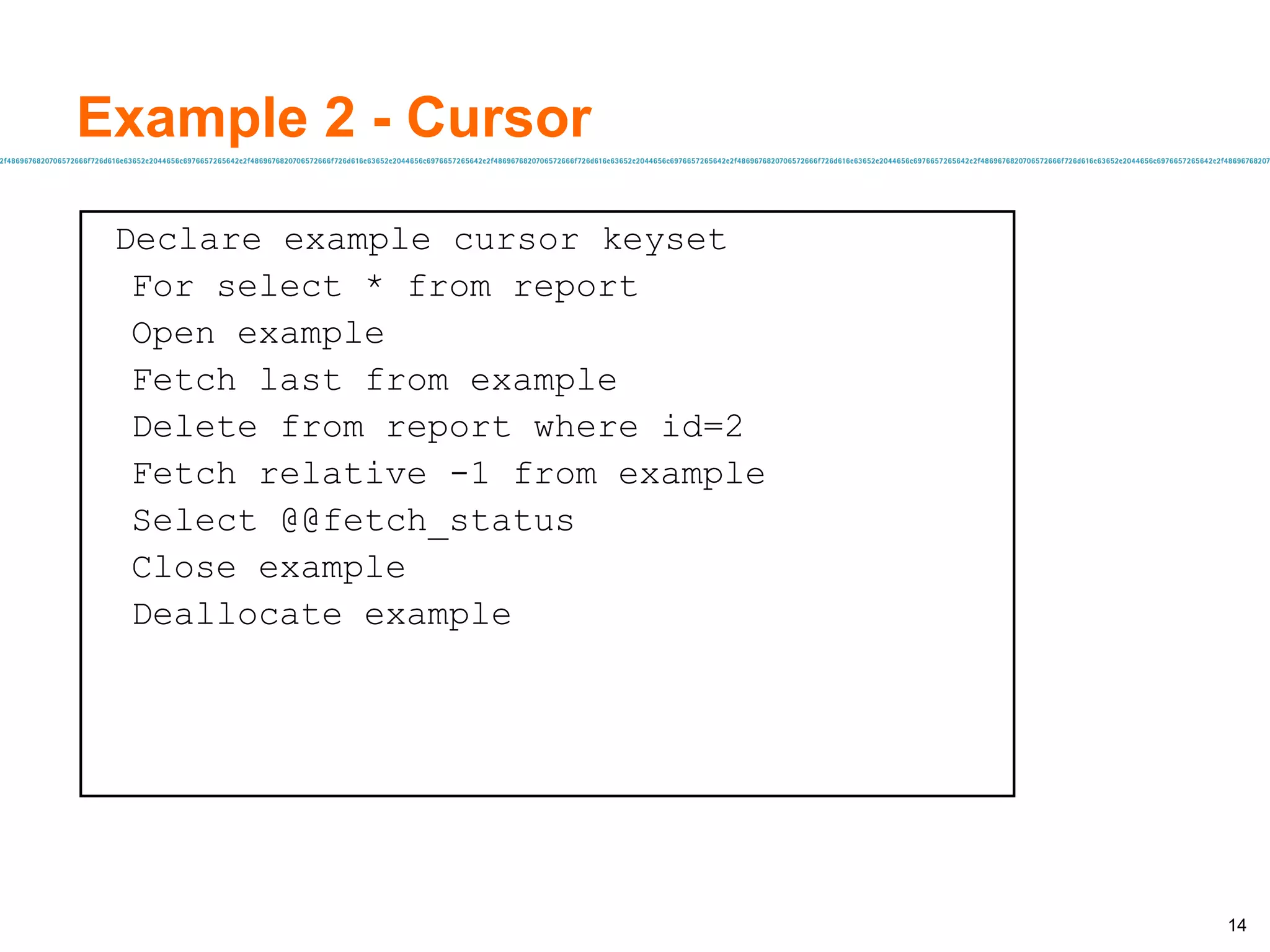 Example 2 - Cursor Declare example cursor keyset For select * from report Open example Fetch last from example Delete from report where id=2 Fetch relative -1 from example Select @@fetch_status Close example Deallocate example 