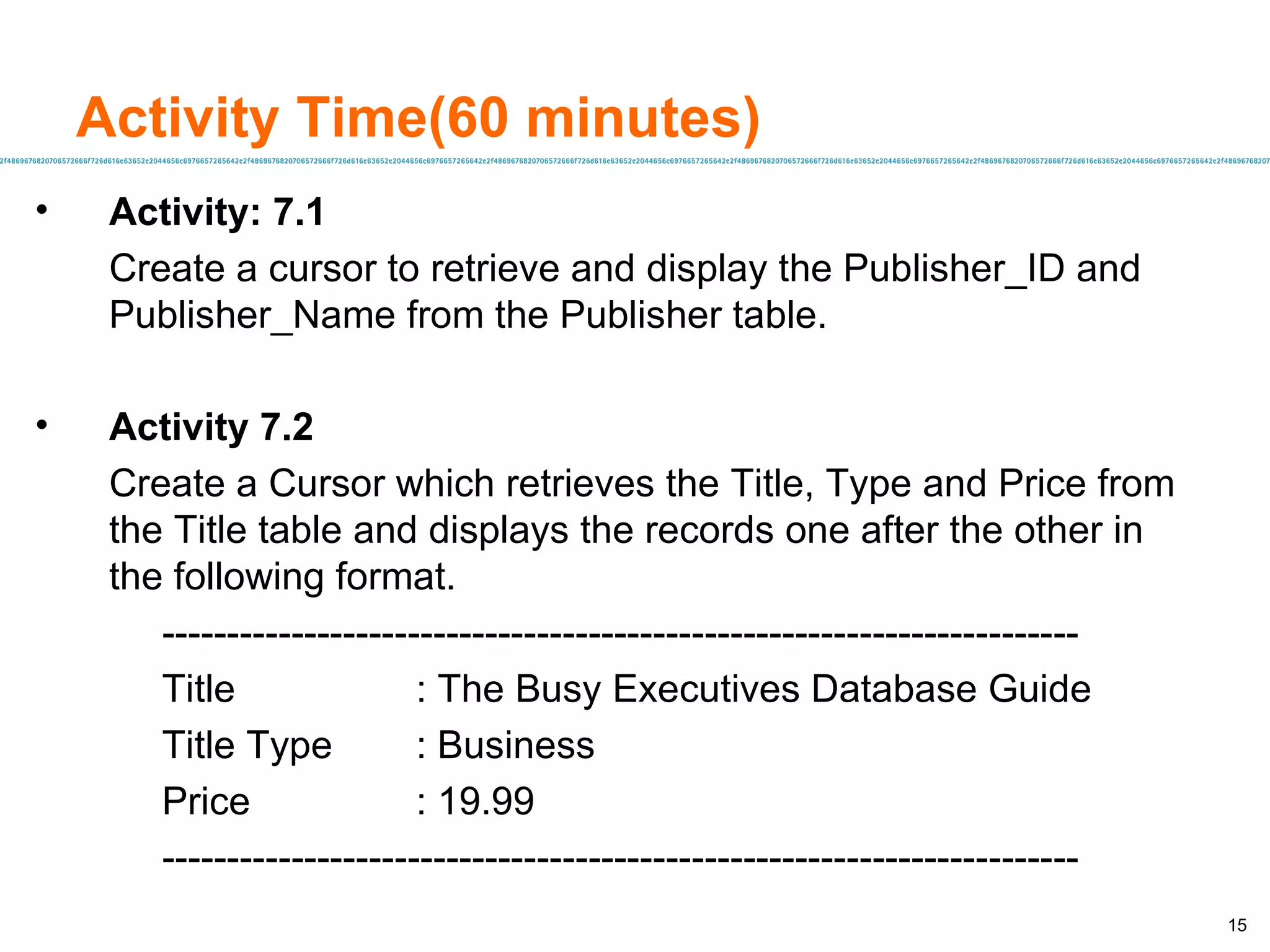 Activity Time(60 minutes) Activity: 7.1 Create a cursor to retrieve and display the Publisher_ID and Publisher_Name from the Publisher table.  Activity 7.2 Create a Cursor which retrieves the Title, Type and Price from the Title table and displays the records one after the other in the following format. ----------------------------------------------------------------------- Title : The Busy Executives Database Guide Title Type : Business  Price : 19.99 ----------------------------------------------------------------------- 
