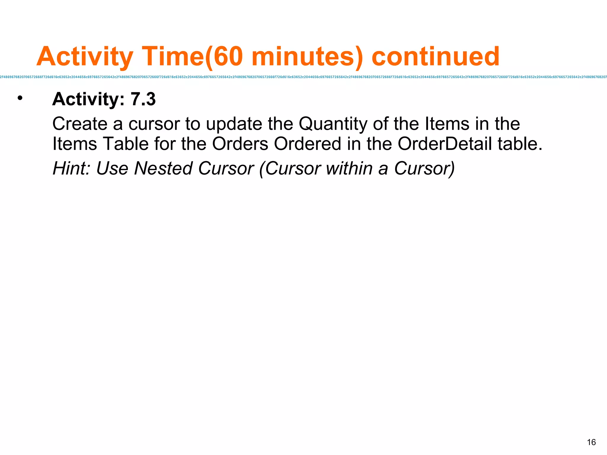 Activity Time(60 minutes) continued Activity: 7.3 Create a cursor to update the Quantity of the Items in the Items Table for the Orders Ordered in the OrderDetail table. Hint: Use Nested Cursor (Cursor within a Cursor) 