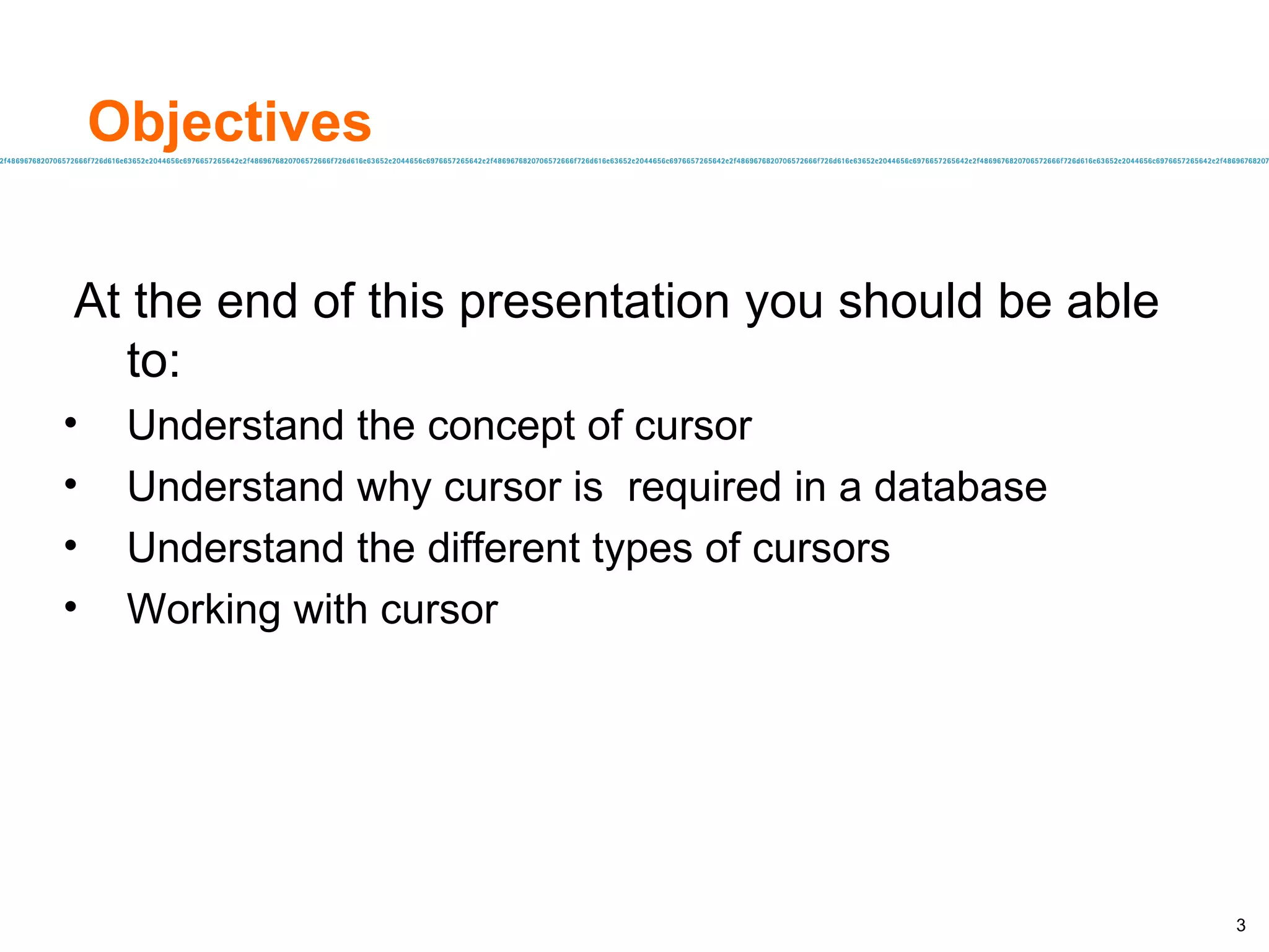 Objectives At the end of this presentation you should be able to: Understand the concept of cursor Understand why cursor is  required in a database Understand the different types of cursors Working with cursor 