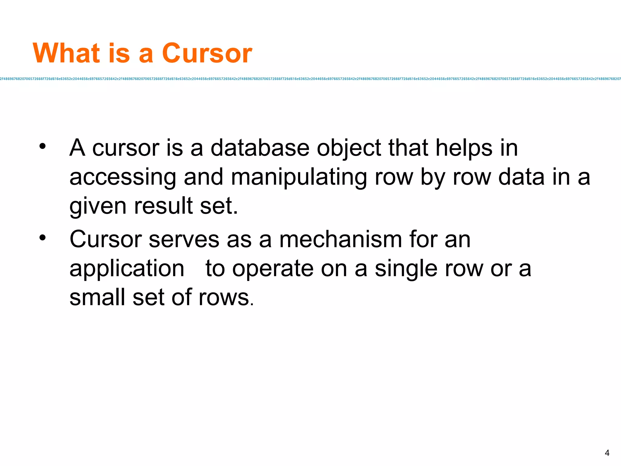 What is a Cursor A cursor is a database object that helps in accessing and manipulating row by row data in a given result set. Cursor serves as a mechanism for an application  to operate on a single row or a small set of rows . 