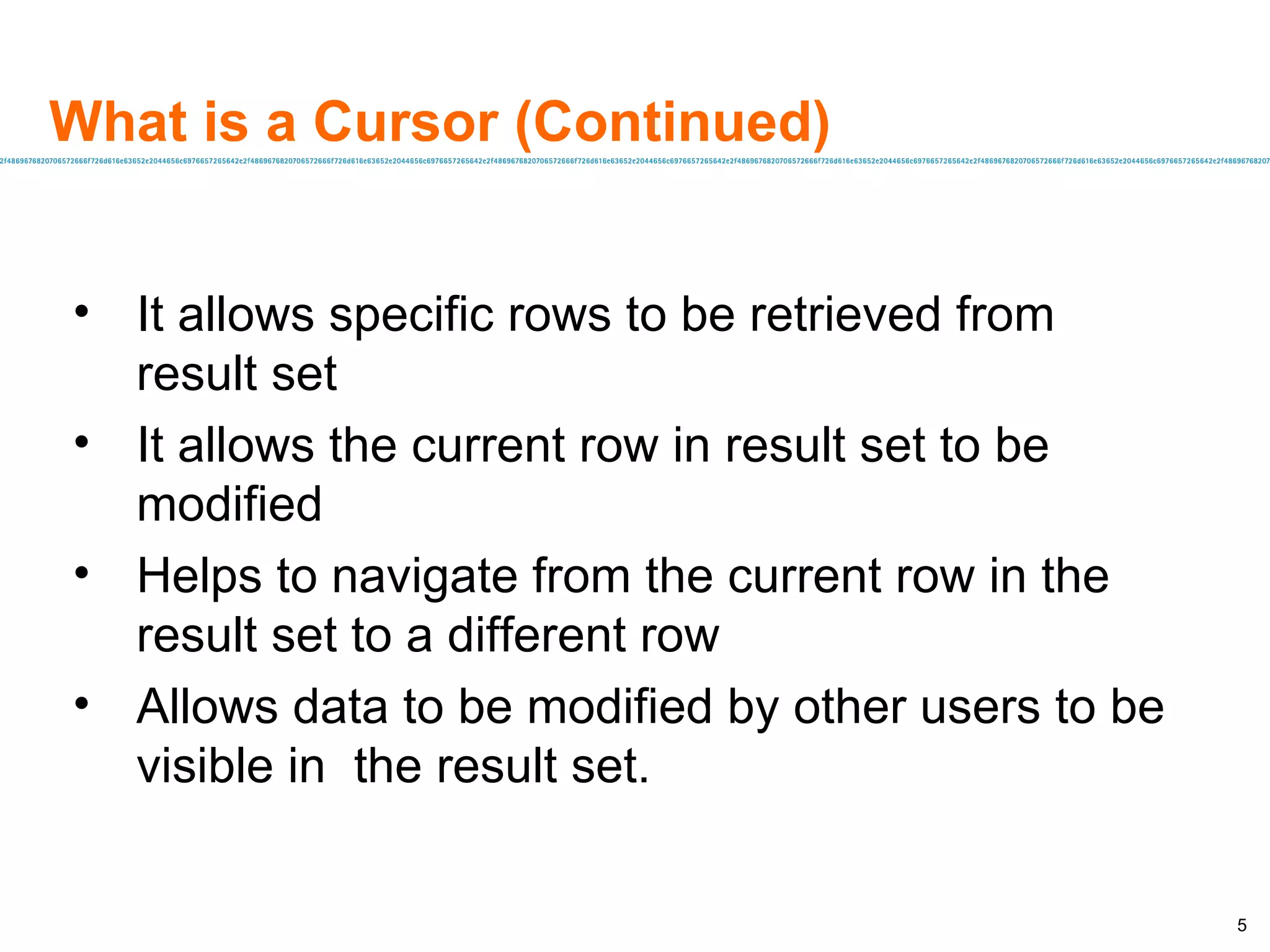 What is a Cursor (Continued) It allows specific rows to be retrieved from result set It allows the current row in result set to be modified Helps to navigate from the current row in the result set to a different row Allows data to be modified by other users to be visible in  the result set. 