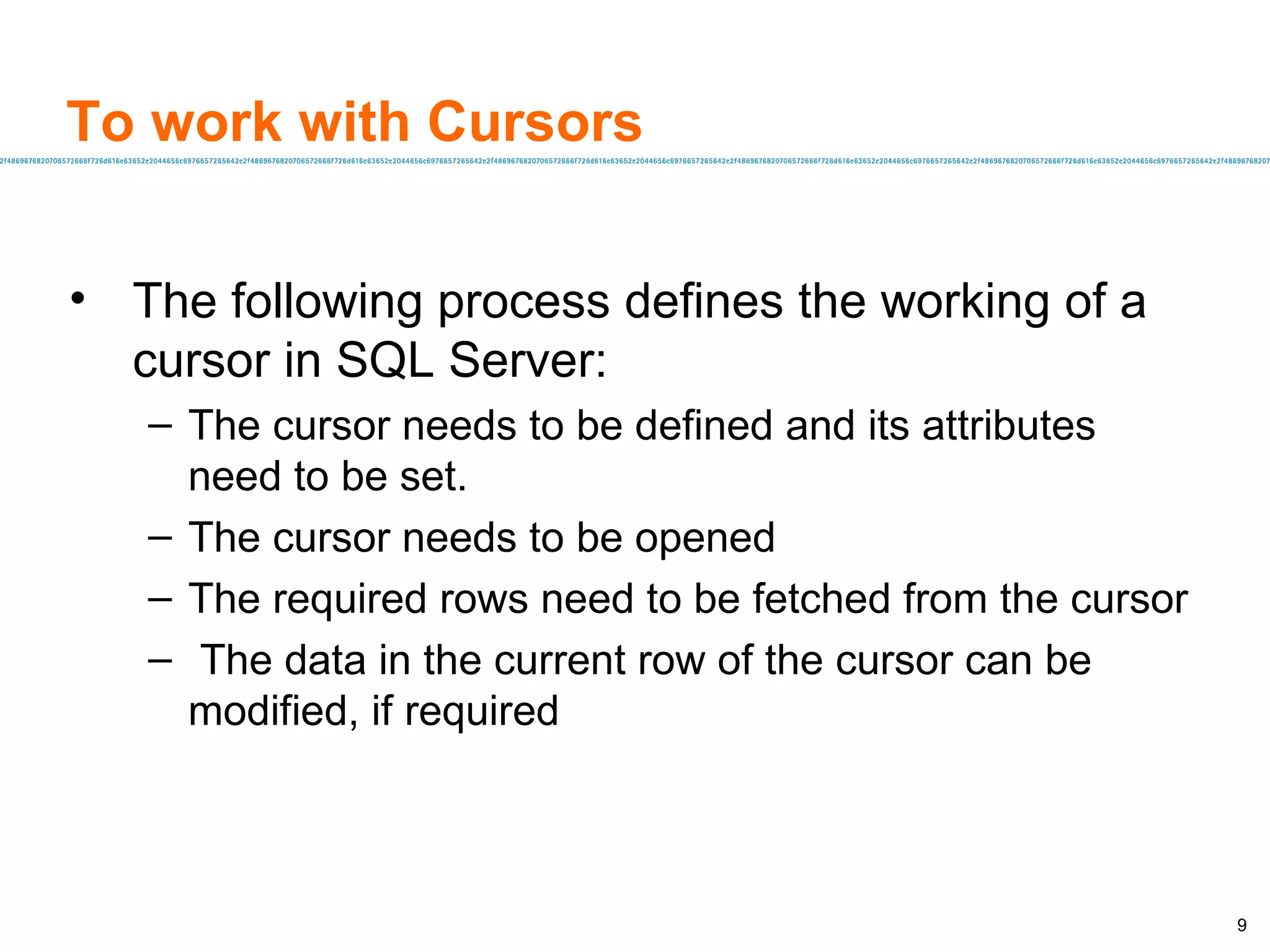 To work with Cursors The following process defines the working of a cursor in SQL Server: The cursor needs to be defined and its attributes need to be set. The cursor needs to be opened The required rows need to be fetched from the cursor The data in the current row of the cursor can be  modified, if required 