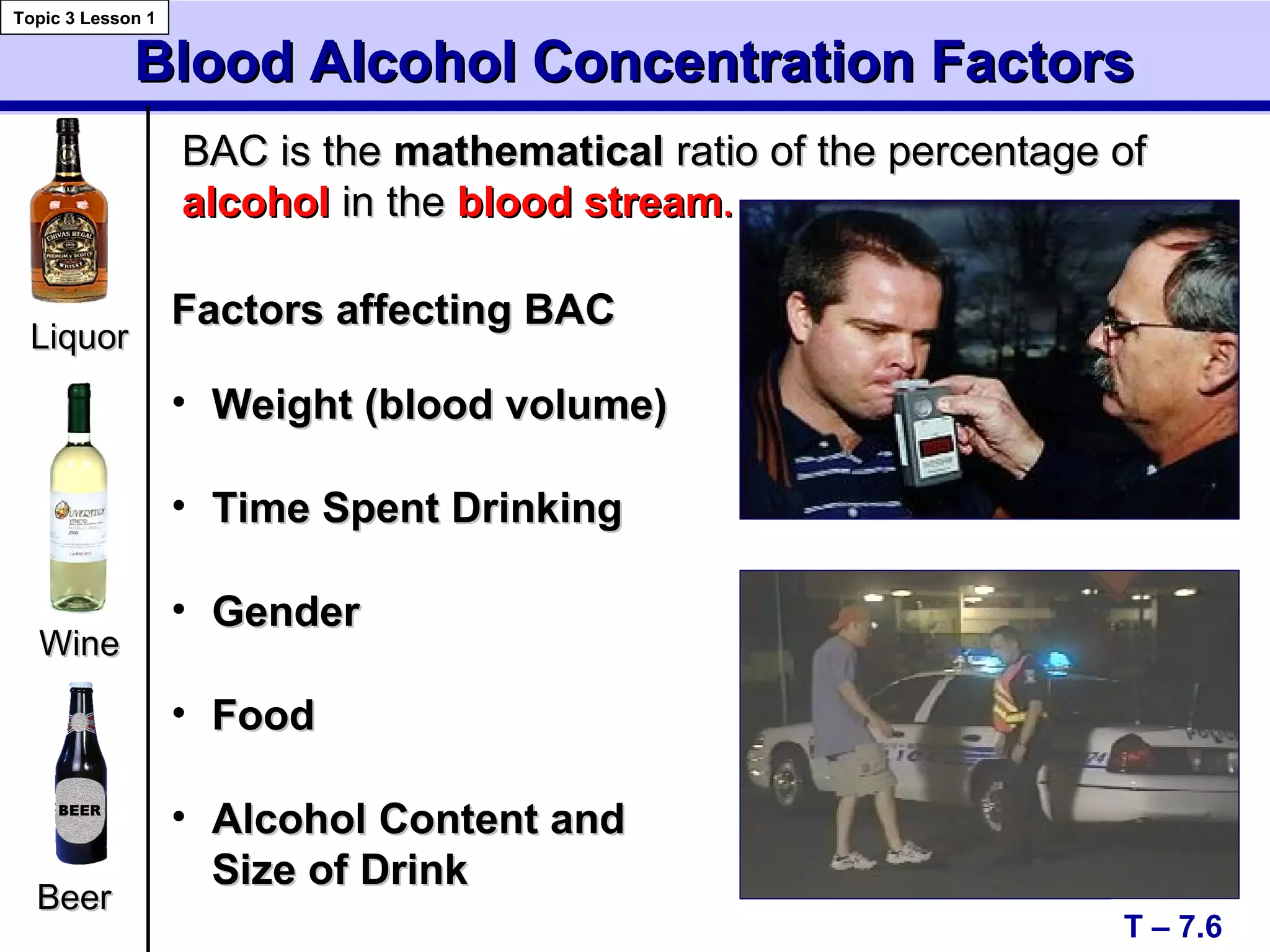 Blood Alcohol Concentration FactorsBlood Alcohol Concentration Factors
T – 7.6
Topic 3 Lesson 1
LiquorLiquor
BeerBeer
• Weight (blood volume)Weight (blood volume)
• Time Spent DrinkingTime Spent Drinking
• GenderGender
• FoodFood
• Alcohol Content andAlcohol Content and
Size of DrinkSize of Drink
WineWine
BAC is theBAC is the mathematicalmathematical ratio of the percentage ofratio of the percentage of
alcoholalcohol in thein the blood streamblood stream..
Factors affecting BACFactors affecting BAC
 