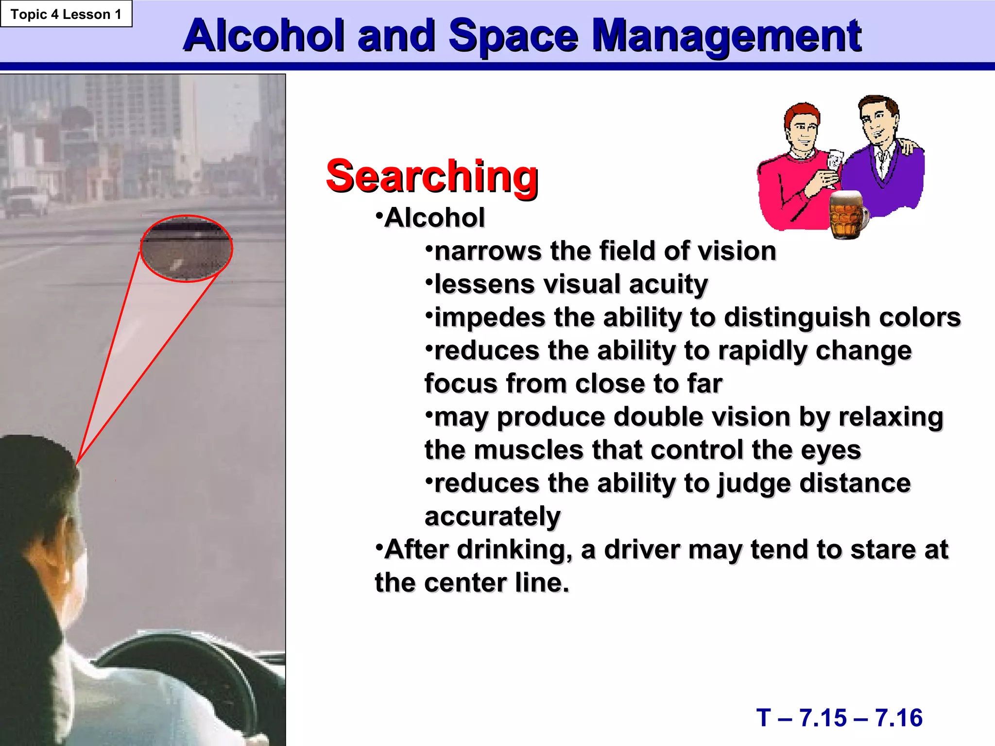 Alcohol and Space ManagementAlcohol and Space Management
SearchingSearching
•AlcoholAlcohol
•narrows the field of visionnarrows the field of vision
•lessens visual acuitylessens visual acuity
•impedes the ability to distinguish colorsimpedes the ability to distinguish colors
•reduces the ability to rapidly changereduces the ability to rapidly change
focus from close to farfocus from close to far
•may produce double vision by relaxingmay produce double vision by relaxing
the muscles that control the eyesthe muscles that control the eyes
•reduces the ability to judge distancereduces the ability to judge distance
accuratelyaccurately
•After drinking, a driver may tend to stare atAfter drinking, a driver may tend to stare at
the center line.the center line.
T – 7.15 – 7.16
Topic 4 Lesson 1
 