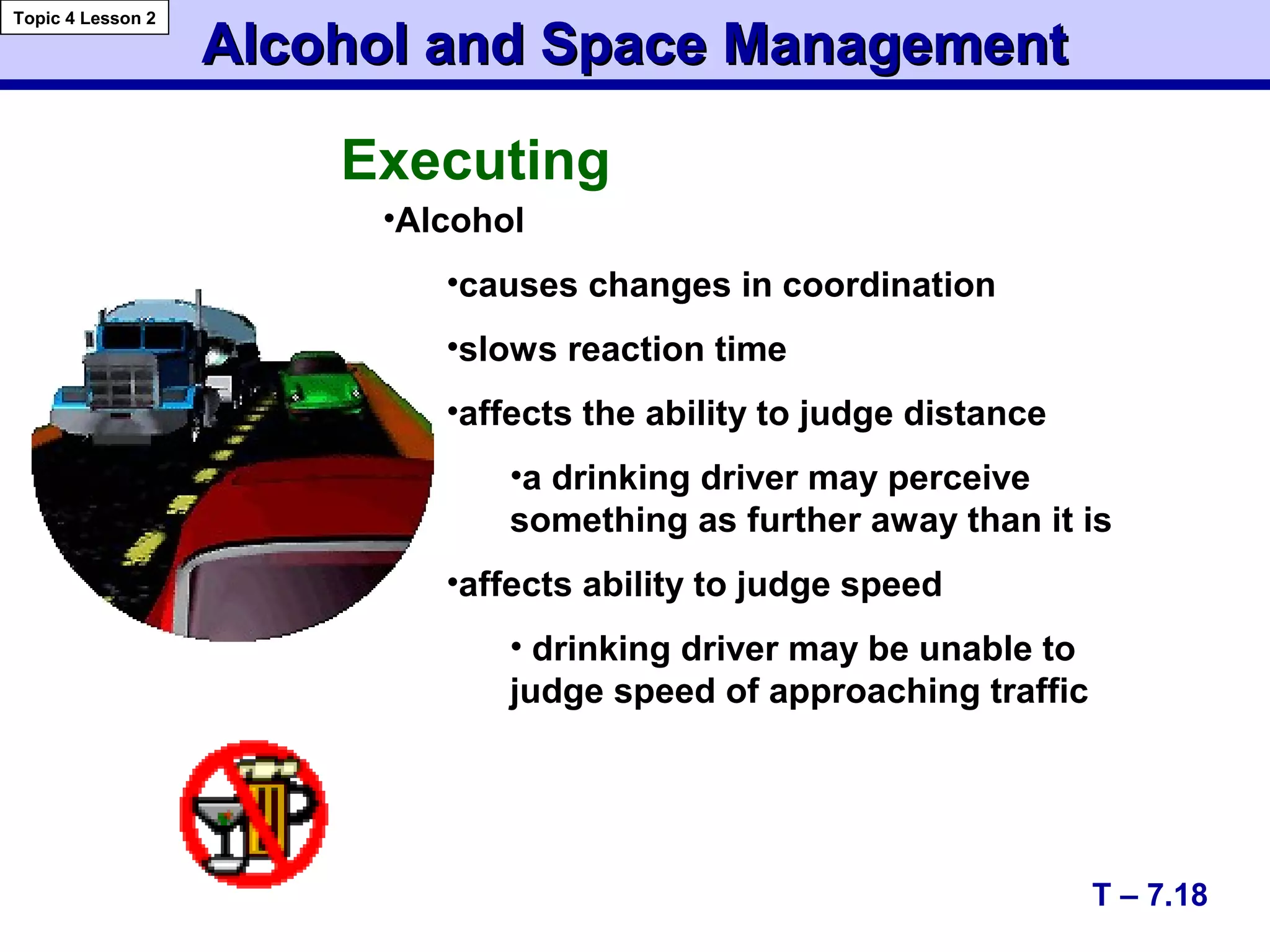 Alcohol and Space ManagementAlcohol and Space Management
Topic 4 Lesson 2
T – 7.18
Executing
•Alcohol
•causes changes in coordination
•slows reaction time
•affects the ability to judge distance
•a drinking driver may perceive
something as further away than it is
•affects ability to judge speed
• drinking driver may be unable to
judge speed of approaching traffic
 