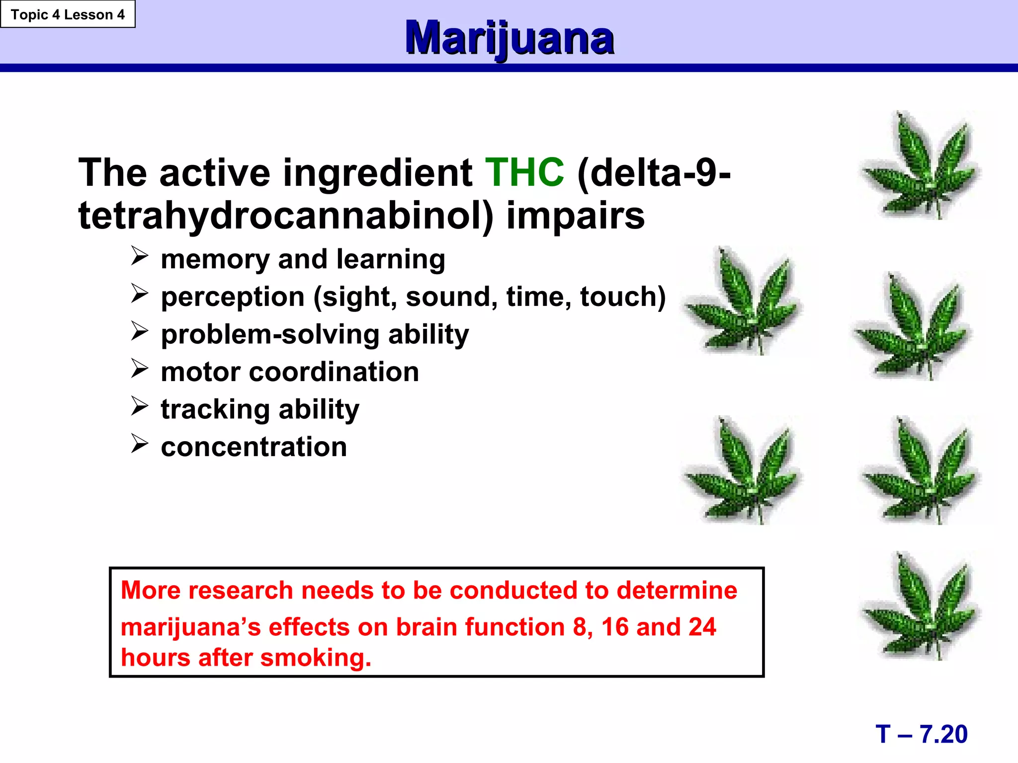MarijuanaMarijuana
The active ingredient THC (delta-9-
tetrahydrocannabinol) impairs
 memory and learning
 perception (sight, sound, time, touch)
 problem-solving ability
 motor coordination
 tracking ability
 concentration
More research needs to be conducted to determine
marijuana’s effects on brain function 8, 16 and 24
hours after smoking.
T – 7.20
Topic 4 Lesson 4
 
