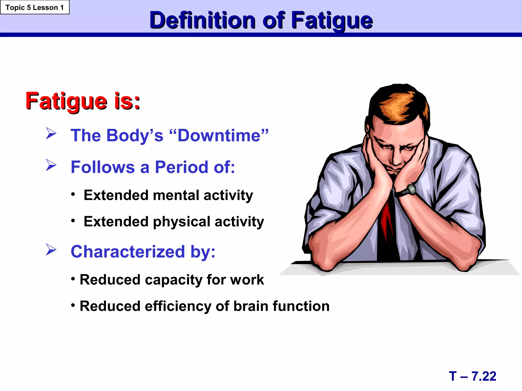 Fatigue is:Fatigue is:
 The Body’s “Downtime”
 Follows a Period of:
• Extended mental activity
• Extended physical activity
 Characterized by:
• Reduced capacity for work
• Reduced efficiency of brain function
Definition of FatigueDefinition of Fatigue
T – 7.22
Topic 5 Lesson 1
 