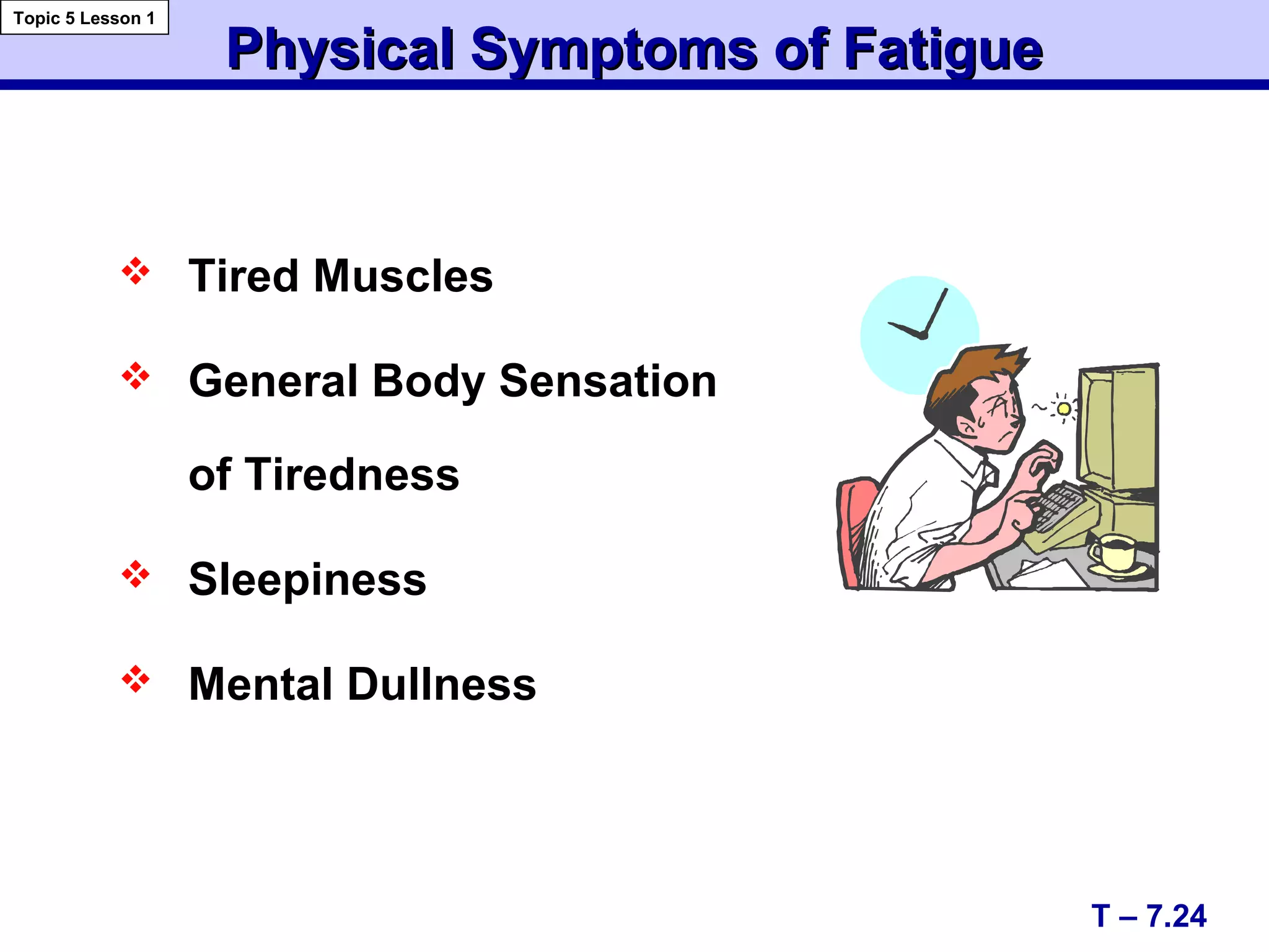 Physical Symptoms of FatiguePhysical Symptoms of Fatigue
 Tired Muscles
 General Body Sensation
of Tiredness
 Sleepiness
 Mental Dullness
T – 7.24
Topic 5 Lesson 1
 