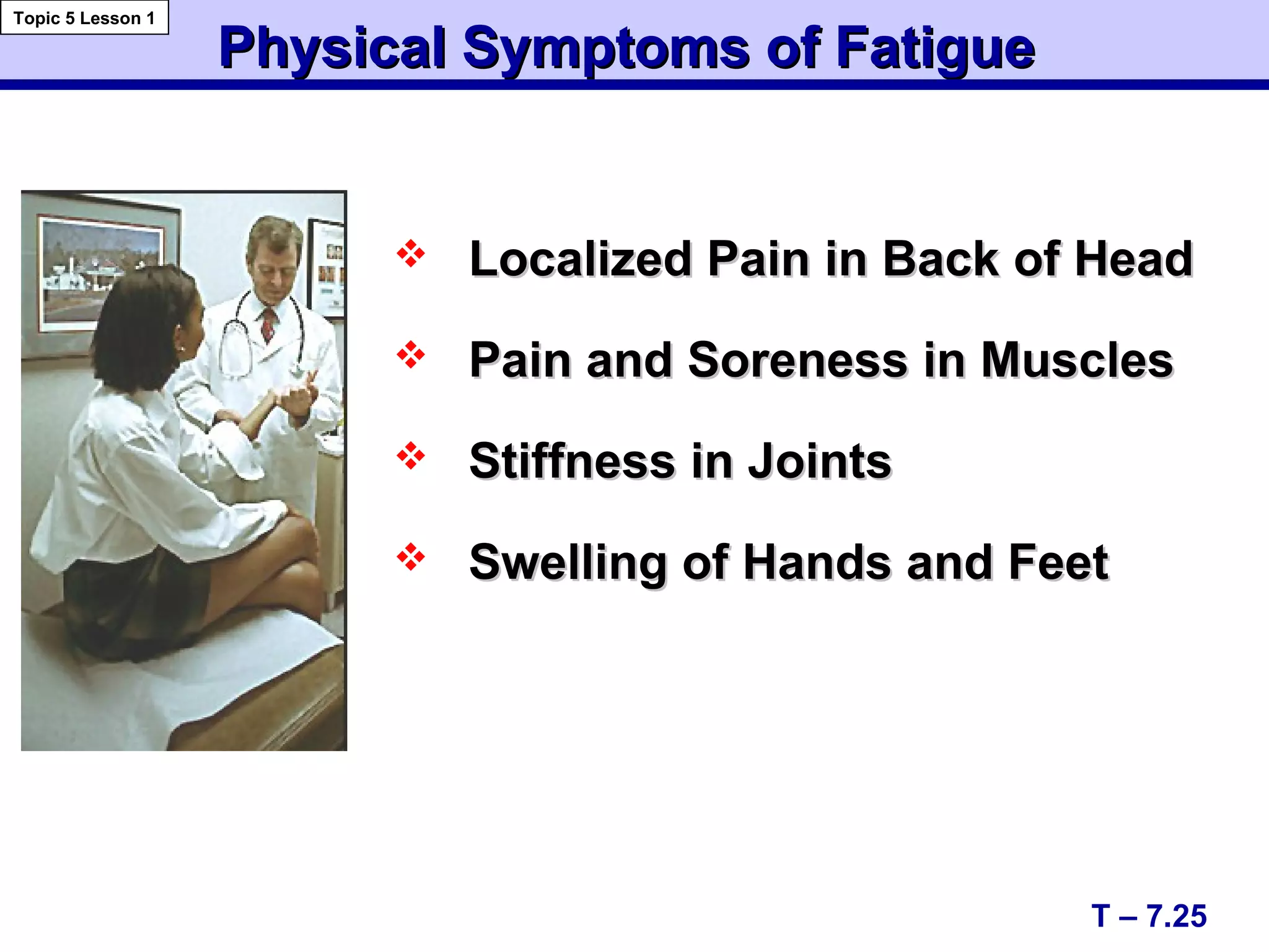 Physical Symptoms of FatiguePhysical Symptoms of Fatigue
 Localized Pain in Back of HeadLocalized Pain in Back of Head
 Pain and Soreness in MusclesPain and Soreness in Muscles
 Stiffness in JointsStiffness in Joints
 Swelling of Hands and FeetSwelling of Hands and Feet
T – 7.25
Topic 5 Lesson 1
 
