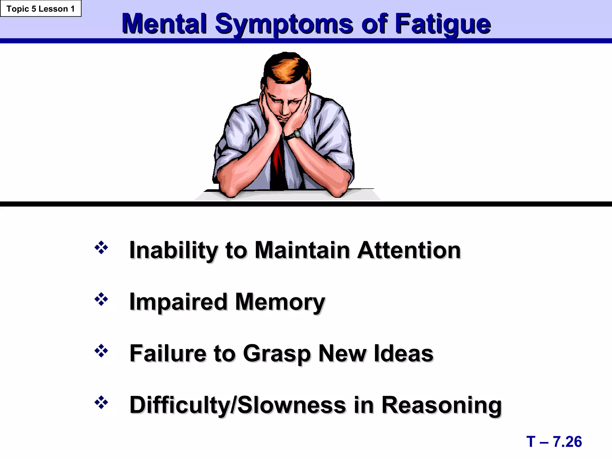 Mental Symptoms of FatigueMental Symptoms of Fatigue
 Inability to Maintain AttentionInability to Maintain Attention
 Impaired MemoryImpaired Memory
 Failure to Grasp New IdeasFailure to Grasp New Ideas
 Difficulty/Slowness in ReasoningDifficulty/Slowness in Reasoning
T – 7.26
Topic 5 Lesson 1
 