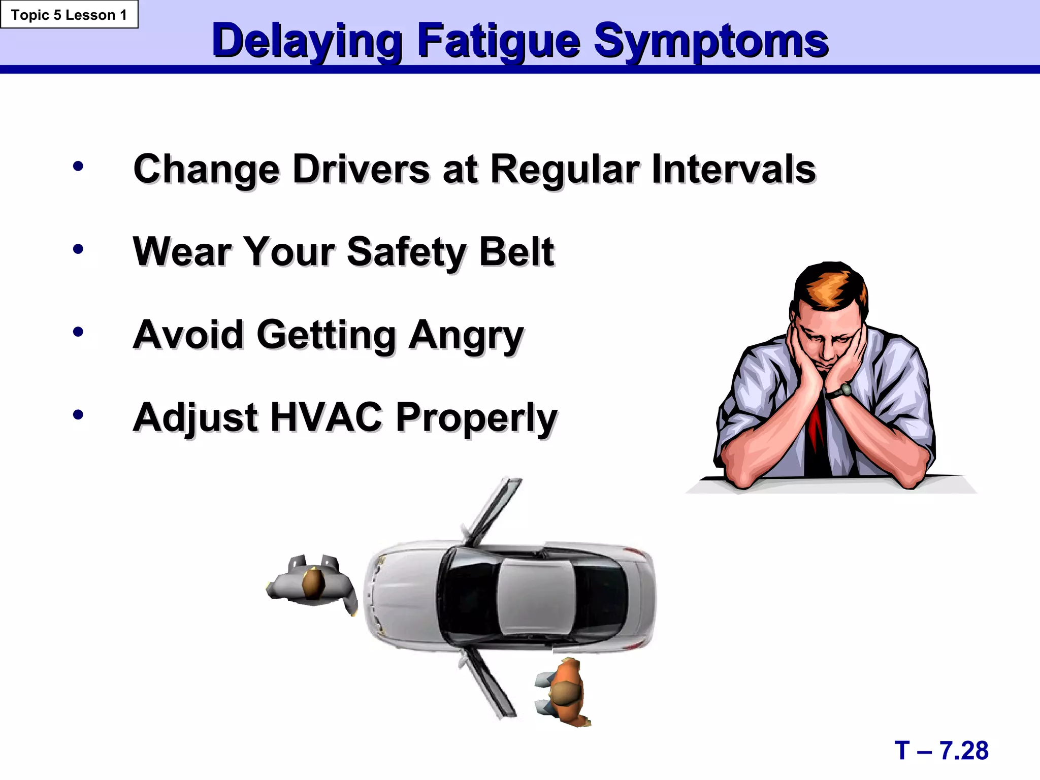 Delaying Fatigue SymptomsDelaying Fatigue Symptoms
• Change Drivers at Regular IntervalsChange Drivers at Regular Intervals
• Wear Your Safety BeltWear Your Safety Belt
• Avoid Getting AngryAvoid Getting Angry
• Adjust HVAC ProperlyAdjust HVAC Properly
T – 7.28
Topic 5 Lesson 1
 
