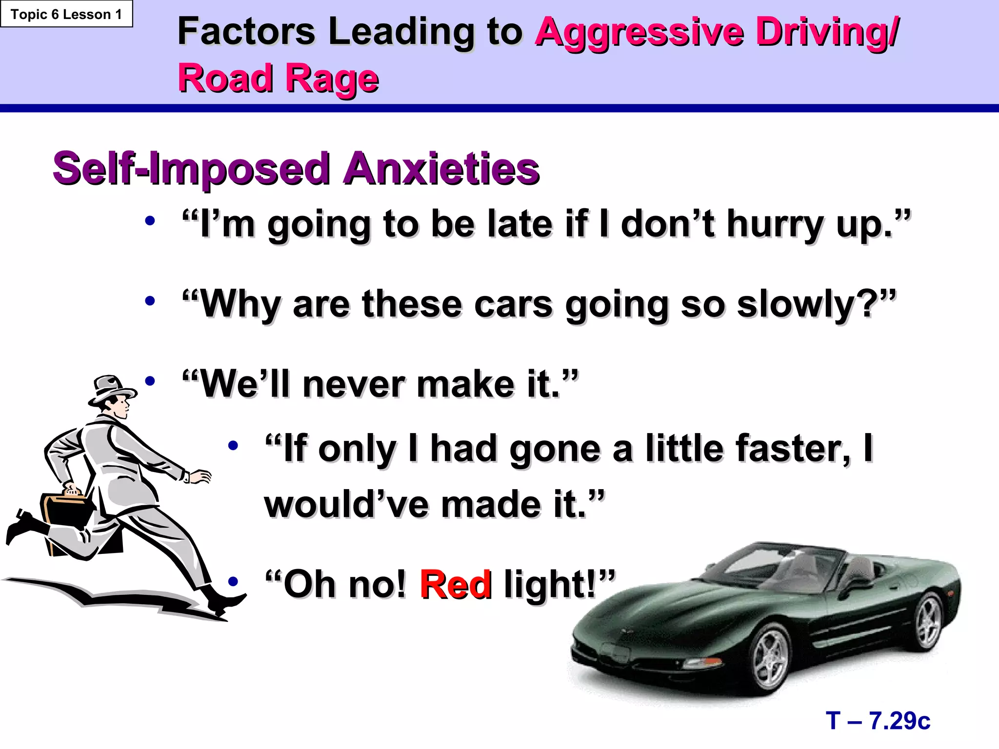 • ““I’m going to be late if I don’t hurry up.”I’m going to be late if I don’t hurry up.”
• ““Why are these cars going so slowly?”Why are these cars going so slowly?”
• ““We’ll never make it.”We’ll never make it.”
• ““If only I had gone a little faster, IIf only I had gone a little faster, I
would’ve made it.”would’ve made it.”
• ““Oh no!Oh no! RedRed light!”light!”
T – 7.29c
Topic 6 Lesson 1
Self-Imposed AnxietiesSelf-Imposed Anxieties
Factors Leading toFactors Leading to Aggressive Driving/Aggressive Driving/
Road RageRoad Rage
 