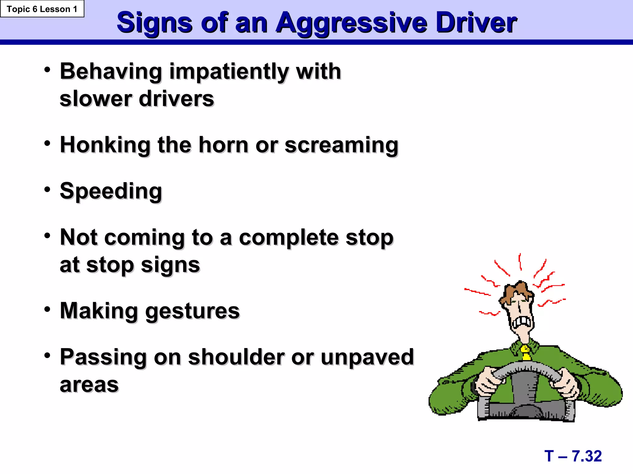 Signs of an Aggressive DriverSigns of an Aggressive Driver
T – 7.32
Topic 6 Lesson 1
• Behaving impatiently withBehaving impatiently with
slower driversslower drivers
• Honking the horn or screamingHonking the horn or screaming
• SpeedingSpeeding
• Not coming to a complete stopNot coming to a complete stop
at stop signsat stop signs
• Making gesturesMaking gestures
• Passing on shoulder or unpavedPassing on shoulder or unpaved
areasareas
 