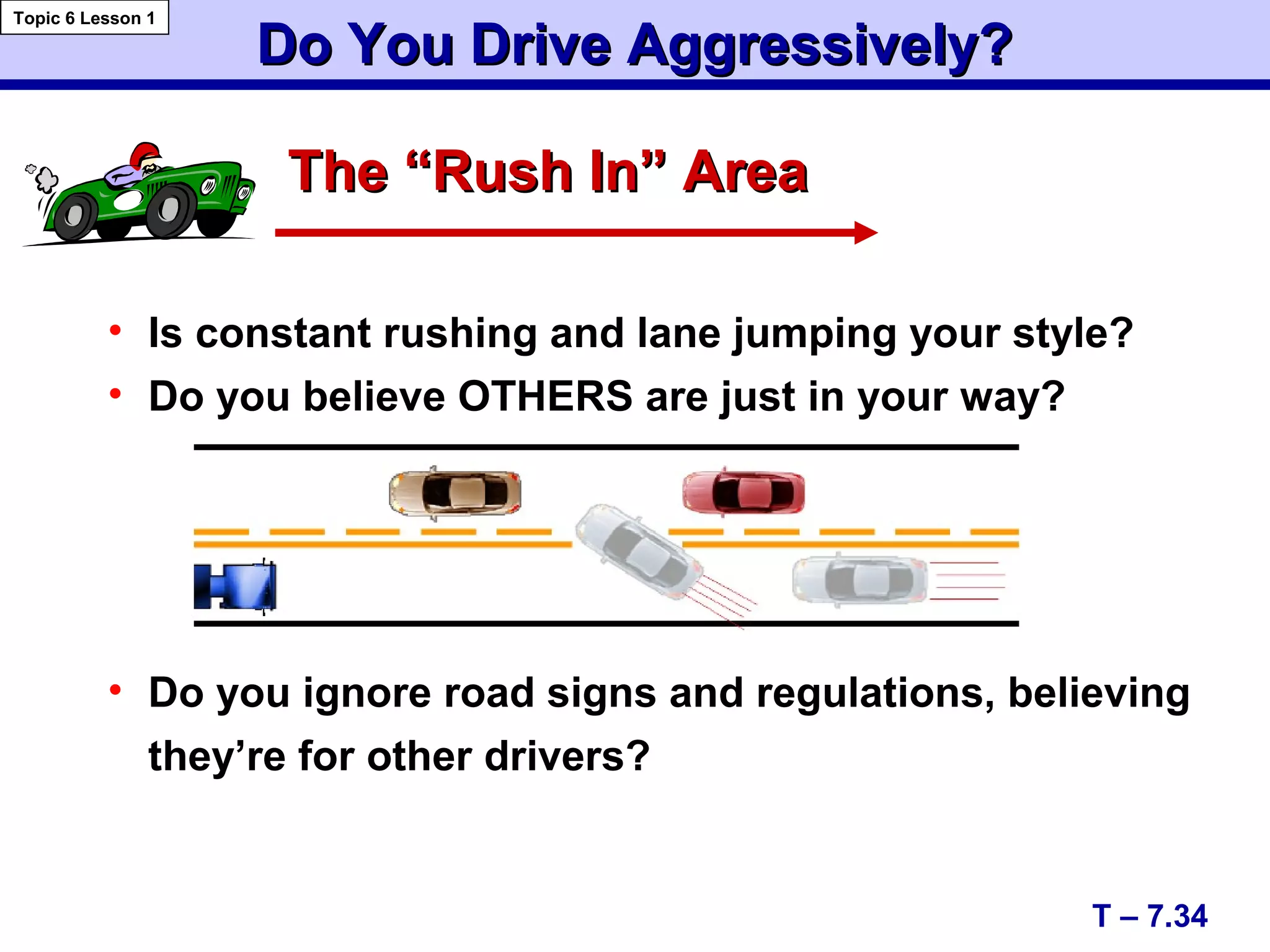 Do You Drive Aggressively?Do You Drive Aggressively?
• Is constant rushing and lane jumping your style?
• Do you believe OTHERS are just in your way?
• Do you ignore road signs and regulations, believing
they’re for other drivers?
T – 7.34
Topic 6 Lesson 1
The “Rush In” AreaThe “Rush In” Area
 