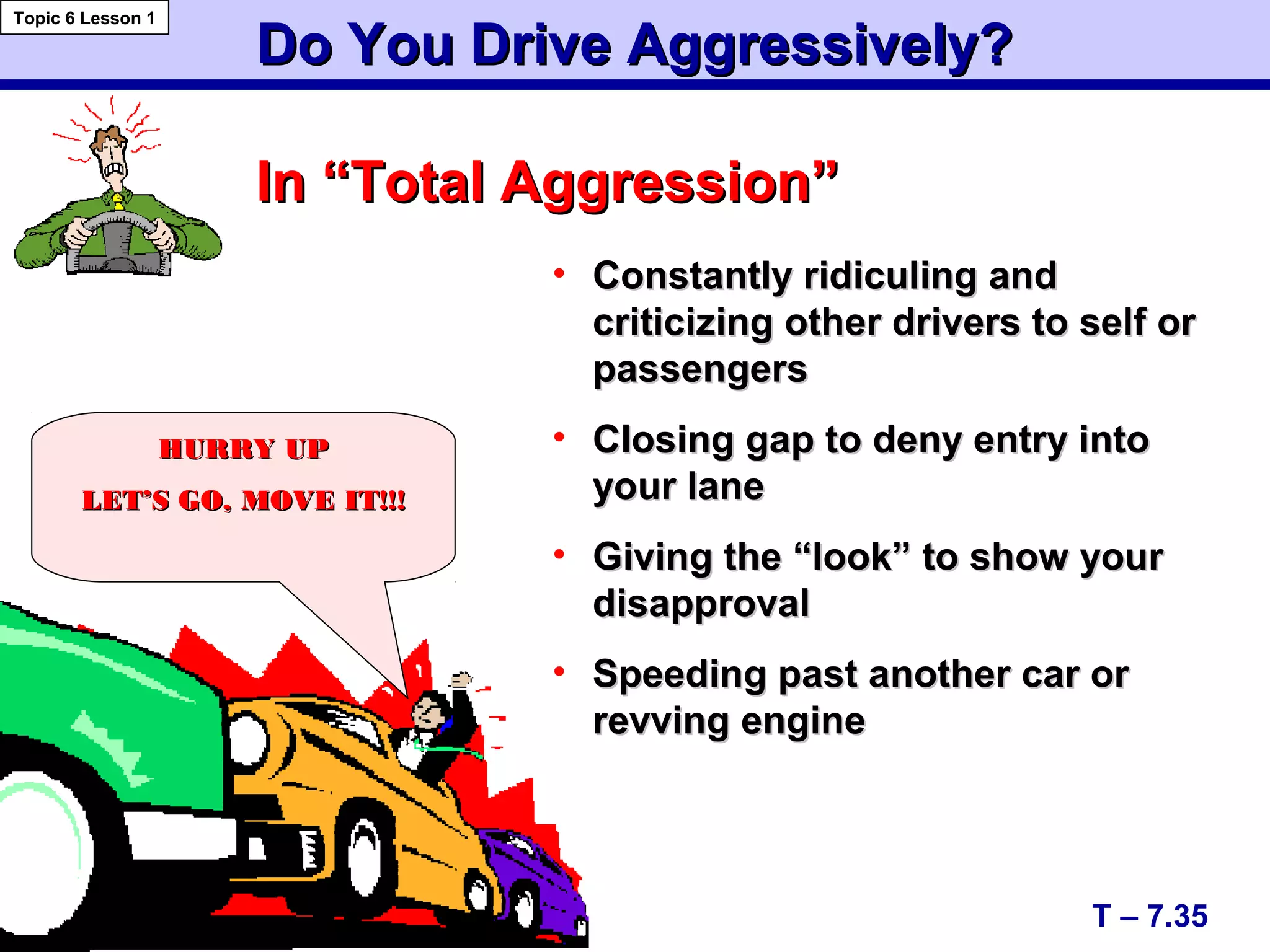 Do You Drive Aggressively?Do You Drive Aggressively?
In “Total Aggression”In “Total Aggression”
• Constantly ridiculing andConstantly ridiculing and
criticizing other drivers to self orcriticizing other drivers to self or
passengerspassengers
• Closing gap to deny entry intoClosing gap to deny entry into
your laneyour lane
• Giving the “look” to show yourGiving the “look” to show your
disapprovaldisapproval
• Speeding past another car orSpeeding past another car or
revving enginerevving engine
T – 7.35
Topic 6 Lesson 1
HURRY UPHURRY UP
LET’S GO, MOVE IT!!!LET’S GO, MOVE IT!!!
 