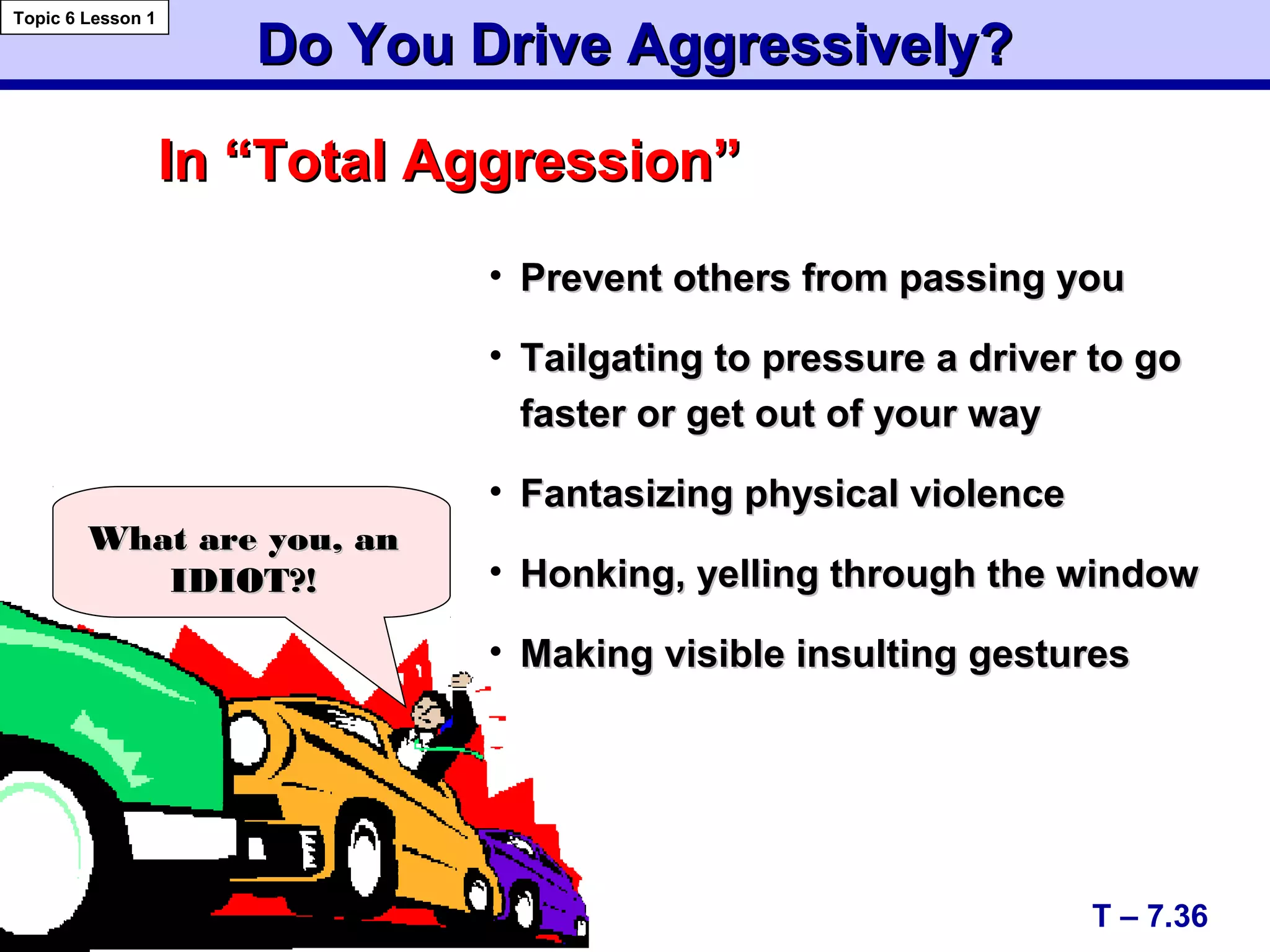 Do You Drive Aggressively?Do You Drive Aggressively?
In “Total Aggression”In “Total Aggression”
• Prevent others from passing youPrevent others from passing you
• Tailgating to pressure a driver to goTailgating to pressure a driver to go
faster or get out of your wayfaster or get out of your way
• Fantasizing physical violenceFantasizing physical violence
• Honking, yelling through the windowHonking, yelling through the window
• Making visible insulting gesturesMaking visible insulting gestures
T – 7.36
Topic 6 Lesson 1
What are you, anWhat are you, an
IDIOT?!IDIOT?!
 