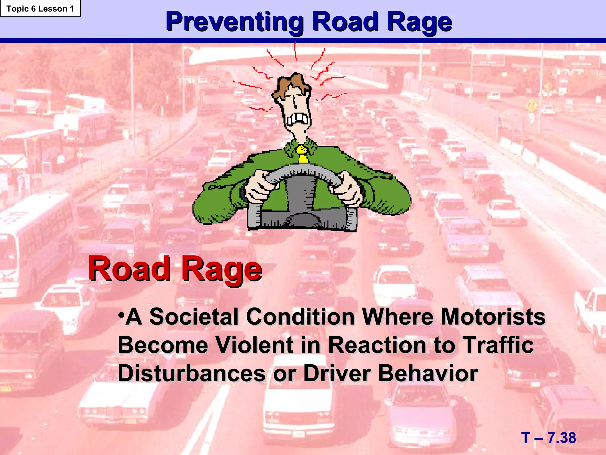 Preventing Road RagePreventing Road Rage
T – 7.38
Topic 6 Lesson 1
Road RageRoad Rage
•A Societal Condition Where MotoristsA Societal Condition Where Motorists
Become Violent in Reaction to TrafficBecome Violent in Reaction to Traffic
Disturbances or Driver BehaviorDisturbances or Driver Behavior
 