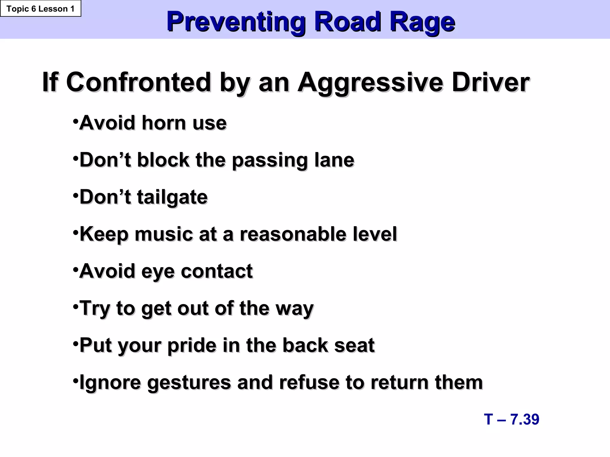 Preventing Road RagePreventing Road Rage
Topic 6 Lesson 1
T – 7.39
If Confronted by an Aggressive DriverIf Confronted by an Aggressive Driver
•Avoid horn useAvoid horn use
•Don’t block the passing laneDon’t block the passing lane
•Don’t tailgateDon’t tailgate
•Keep music at a reasonable levelKeep music at a reasonable level
•Avoid eye contactAvoid eye contact
•Try to get out of the wayTry to get out of the way
•Put your pride in the back seatPut your pride in the back seat
•Ignore gestures and refuse to return themIgnore gestures and refuse to return them
 