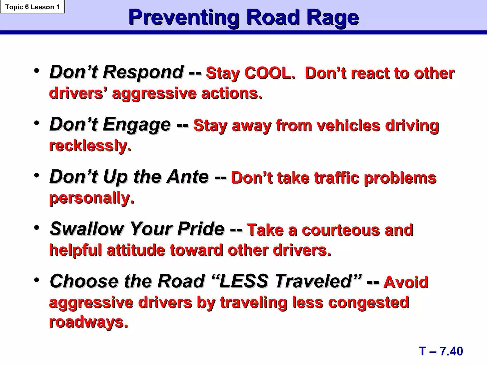 Preventing Road RagePreventing Road Rage
T – 7.40
Topic 6 Lesson 1
• Don’t RespondDon’t Respond ---- Stay COOL. Don’t react to otherStay COOL. Don’t react to other
drivers’ aggressive actions.drivers’ aggressive actions.
• Don’t EngageDon’t Engage ---- Stay away from vehicles drivingStay away from vehicles driving
recklessly.recklessly.
• Don’t Up the AnteDon’t Up the Ante ---- Don’t take traffic problemsDon’t take traffic problems
personally.personally.
• Swallow Your PrideSwallow Your Pride ---- Take a courteous andTake a courteous and
helpful attitude toward other drivers.helpful attitude toward other drivers.
• Choose the Road “LESS Traveled”Choose the Road “LESS Traveled” ---- AvoidAvoid
aggressive drivers by traveling less congestedaggressive drivers by traveling less congested
roadways.roadways.
 