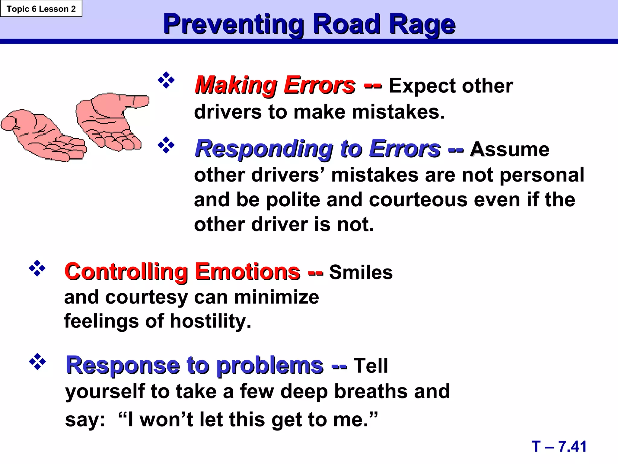 Preventing Road RagePreventing Road Rage
 Controlling Emotions --Controlling Emotions -- Smiles
and courtesy can minimize
feelings of hostility.
T – 7.41
Topic 6 Lesson 2
 Responding to Errors --Responding to Errors -- AAssume
other drivers’ mistakes are not personal
and be polite and courteous even if the
other driver is not.
 Making ErrorsMaking Errors ---- Expect other
drivers to make mistakes.
 Response to problems --Response to problems -- Tell
yourself to take a few deep breaths and
say: “I won’t let this get to me.”
 