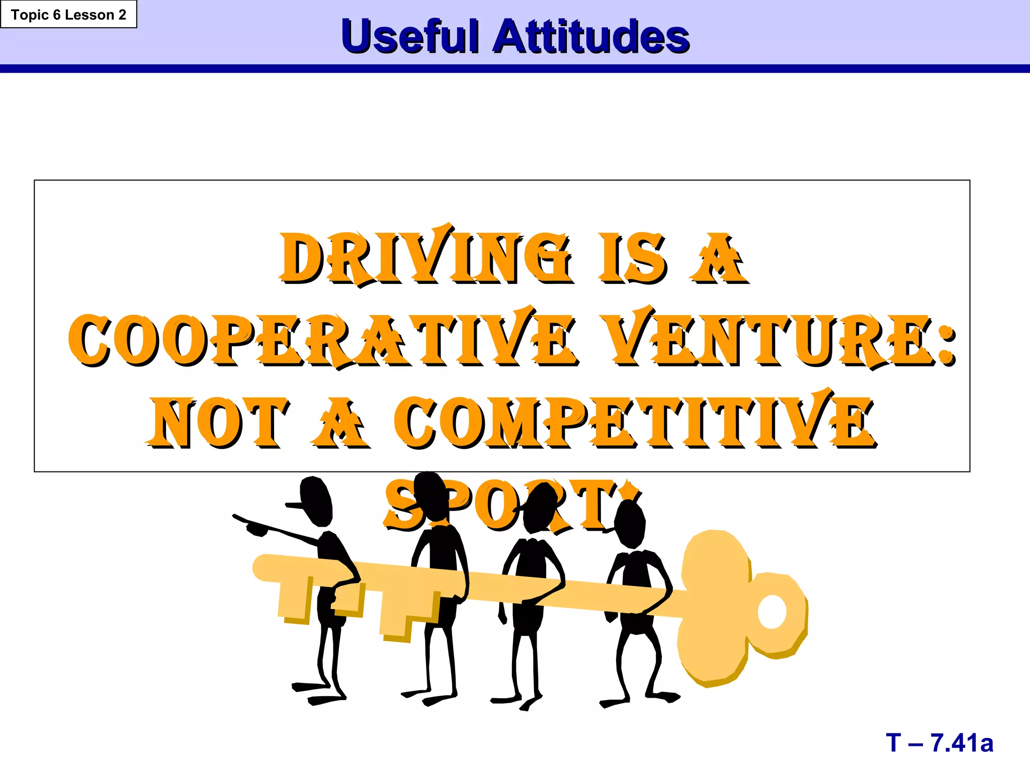 Useful AttitudesUseful Attitudes
T – 7.41a
Topic 6 Lesson 2
DRIVING IS ADRIVING IS A
COOPERATIVE VENTURE:COOPERATIVE VENTURE:
NOT A COMPETITIVENOT A COMPETITIVE
SPORT!SPORT!
 