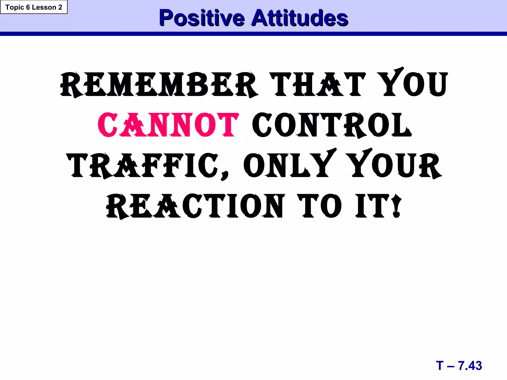 Positive AttitudesPositive Attitudes
T – 7.43
Topic 6 Lesson 2
REMEMbER ThAT yOU
CANNOT CONTROl
TRAffIC, ONly yOUR
REACTION TO IT!
 