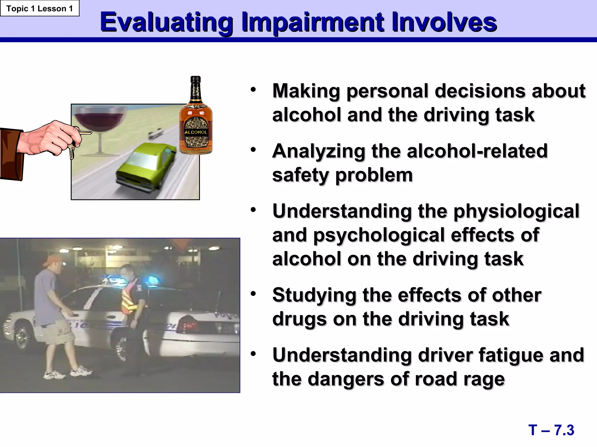 Evaluating Impairment InvolvesEvaluating Impairment Involves
• Making personal decisions aboutMaking personal decisions about
alcohol and the driving taskalcohol and the driving task
• Analyzing the alcohol-relatedAnalyzing the alcohol-related
safety problemsafety problem
• Understanding the physiologicalUnderstanding the physiological
and psychological effects ofand psychological effects of
alcohol on the driving taskalcohol on the driving task
• Studying the effects of otherStudying the effects of other
drugs on the driving taskdrugs on the driving task
• Understanding driver fatigue andUnderstanding driver fatigue and
the dangers of road ragethe dangers of road rage
T – 7.3
Topic 1 Lesson 1
 