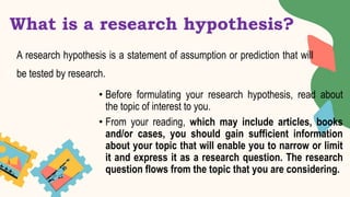 What is a research hypothesis?
A research hypothesis is a statement of assumption or prediction that will
be tested by research.
• Before formulating your research hypothesis, read about
the topic of interest to you.
• From your reading, which may include articles, books
and/or cases, you should gain sufficient information
about your topic that will enable you to narrow or limit
it and express it as a research question. The research
question flows from the topic that you are considering.
 