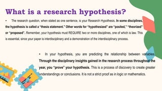 What is a research hypothesis?
• The research question, when stated as one sentence, is your Research Hypothesis. In some disciplines,
the hypothesis is called a “thesis statement.” Other words for “hypothesized” are “posited,” “theorized”
or “proposed”. Remember, your hypothesis must REQUIRE two or more disciplines, one of which is law. This
is essential, since your paper is interdisciplinary and a demonstration of the interdisciplinary process.
• In your hypothesis, you are predicting the relationship between variables.
Through the disciplinary insights gained in the research process throughout the
year, you “prove” your hypothesis. This is a process of discovery to create greater
understandings or conclusions. It is not a strict proof as in logic or mathematics.
 