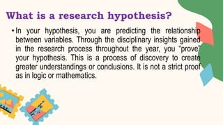 What is a research hypothesis?
• In your hypothesis, you are predicting the relationship
between variables. Through the disciplinary insights gained
in the research process throughout the year, you “prove”
your hypothesis. This is a process of discovery to create
greater understandings or conclusions. It is not a strict proof
as in logic or mathematics.
 