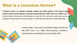What is a Literature Review?
A literature review is an objective, thorough summary and critical analysis of the relevant available
research and non-research literature on the topic being studied (Hart, 1998; Cronin, et al., 2008). Its goal is to
bring the reader up to date with current literature on a topic and form the basis for another goal, such as the
justification for future research in the area. A source. It is well written and contains few if any personal biases.
It should contain a clear search and selection strategy (Carnwell and
Daly, 2001; Cronin, et al., 2008). Good structuring is essential to
enhance the flow and readability of the review (Colling, 2003).
 