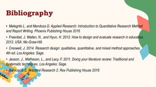 Bibliography
• Melegrito L. and Mendoza D. Applied Research: Introduction to Quantitative Research Method
and Report Writing. Phoenix Publishing House 2016
• Fraenbel, J. Wallen, N., and Hyun, H. 2012. How to design and evaluate research in education.
2012. USA: Mc-Graw-Hill.
• Creswell, J. 2014. Research design: qualitative, quantitative, and mixed method approaches.
4th ed. Los Angeles: Sage.
• Jesson, J., Matheson, L., and Lacy, F. 2011. Doing your literature review: Traditional and
systematic techniques. Los Angeles: Sage.
• Baraceros E. Practical Research 2. Rex Publishing House 2016
 