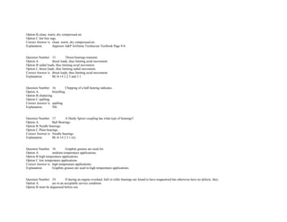 Option B.clean, warm, dry compressed air.  
Option C.lint free rags.  
Correct Answer is. clean, warm, dry compressed air.  
Explanation. Jeppesen A&P Airframe Technician Textbook Page 9­8. 
 
 
Question Number. 15. Thrust bearings transmit.  
Option A. thrust loads, thus limiting axial movement.  
Option B.radial loads, thus limiting axial movement.  
Option C.thrust loads, thus limiting radial movement.  
Correct Answer is. thrust loads, thus limiting axial movement.  
Explanation. BL/6­14 2.2.3 and 3.1. 
 
 
Question Number. 16. Chipping of a ball bearing indicates.  
Option A. brinelling.  
Option B.chattering.  
Option C.spalling.  
Correct Answer is. spalling.  
Explanation. NIL. 
 
 
Question Number. 17. A Hardy Spicer coupling has what type of bearings?.  
Option A. Ball Bearings.  
Option B.Needle bearings.  
Option C.Plain bearings.  
Correct Answer is. Needle bearings.  
Explanation. BL/6­14 2.3.1 (ii). 
 
 
Question Number. 18. Graphite greases are used for.  
Option A. medium temperature applications.  
Option B.high temperature applications.  
Option C.low temperature applications. 
Correct Answer is. high temperature applications.  
Explanation. Graphite greases are used in high temperature applications. 
 
 
Question Number. 19. If during an engine overhaul, ball or roller bearings are found to have magnetised but otherwise have no defects, they.  
Option A. are in an acceptable service condition.  
Option B.must be degaussed before use.  
 