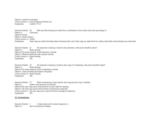 Option C.cannot be used again.  
Correct Answer is. must be degaussed before use.  
Explanation. Leaflet 4­7 4.9. 
 
 
Question Number. 20. Ball and roller bearings are made from a combination of low carbon steel and a percentage of.  
Option A. Chromium.  
Option B.Nickel.  
Option C.Nickel chrome.  
Correct Answer is. Nickel.  
Explanation. Outer rings are made from high carbon chromium alloy steel. Inner rings are made from low carbon nickel alloy steel and deep case carborized. 
 
 
Question Number. 21. On inspection a bearing is found to have distortion, what action should be taken?.  
Option A. Reject bearing.  
Option B.No action required. Some distortion is normal.  
Option C.Blend out distortion and re­grease bearing.  
Correct Answer is. Reject bearing.  
Explanation. NIL. 
 
 
Question Number. 22. On inspection a bearing is found to show signs of overheating, what action should be taken?.  
Option A. Reject bearing.  
Option B.No action required. Some overheating is normal.  
Option C.clean up bearing and repack with grease.  
Correct Answer is. Reject bearing.  
Explanation. NIL. 
 
 
Question Number. 23. When a bearing has 2 parts and the inner ring and outer ring is installed.  
Option A. neither of the practices are allowed.  
Option B.the inner ring can be removed from its inner shaft for cleaning.  
Option C.the outer ring can be removed from its housing for inspection.  
Correct Answer is. the outer ring can be removed from its housing for inspection.  
Explanation. NIL. 
 
12. Transmissions. 
 
 
Question Number. 1. A chain removed for routine inspection, it.  
Option A. does not need proof loading.  
 