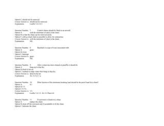 Option C.should not be removed.  
Correct Answer is. should not be removed.  
Explanation. Leaflet 5­4 4.4.5. 
 
 
Question Number. 7. Control chains should be fitted in an aircraft.  
Option A. with the minimum of slack in the chain. 
Option B.so that the chain can be removed easily. 
Option C.with as much slack as possible to allow for contraction.  
Correct Answer is. with the minimum of slack in the chain. 
Explanation. NIL. 
 
 
Question Number. 8. Backlash is a type of wear associated with.  
Option A. gears.  
Option B.rivets.  
Option C.bearings.  
Correct Answer is. gears.  
Explanation. NIL. 
 
 
Question Number. 9. After a chain has been cleaned in paraffin it should be.  
Option A. hung up to drip dry. 
Option B.dried in hot air.  
Option C.washed in soapy water then hung to drip dry.  
Correct Answer is. dried in hot air.  
Explanation. AL/3­2 6.3.1 a. 
 
 
Question Number. 10. What fraction of the minimum breaking load should be the proof load for a chain?.  
Option A. 0.1.  
Option B.1/3.  
Option C.0.1%.  
Correct Answer is. 1/3.  
Explanation. Leaflet 5­4 3.3. AL/3­2 Para 6­6. 
 
 
Question Number. 11. If corrosion is found on a chain.  
Option A. replace the chain.  
Option B.clean off the corrosion and if acceptable re­fit the chain.  
Option C.lubricate the chain.  
 