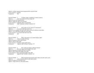 Option C.cleaned, inspected, and reinspected after a period of time.  
Correct Answer is. rejected.  
Explanation. NIL. 
 
 
Question Number. 3. A balance cable is installed in a control system to.  
Option A. allow the aircraft to be flown 'hands off'.  
Option B.correct for wing heaviness.  
Option C.enable the cable to be tensioned.  
Correct Answer is. enable the cable to be tensioned.  
Explanation. A&P Technician Airframe Textbook 2­27. 
 
 
Question Number. 4. How would you use a Pacific T5 tensiometer?.  
Option A. Use correct chart and correct riser.  
Option B.Use a standard riser and use the chart to correct for different sized cables.  
Option C.Use a load meter to apply the correct load.  
Correct Answer is. Use correct chart and correct riser.  
Explanation. NIL. 
 
 
Question Number. 5. What is the purpose of an aileron balance cable?.  
Option A. Allows for hands off flying.  
Option B.Equalizes control cable tension.  
Option C.Relieves pilot loads.  
Correct Answer is. Equalizes control cable tension.  
Explanation.  Jeppesen A&P Airframe Textbook 1­27. 
 
 
Question Number. 6. How would you inspect a cable for fraying?.  
Option A. Run your fingers the full length of the cable.  
Option B.Operate the controls and feel for stiffness.  
Option C.Run a rag the full length of the cable.  
Correct Answer is. Run a rag the full length of the cable.  
Explanation. Jeppesen A&P Airframe Textbook 1­43. 
 
 
Question Number. 7. When manufacturing aircraft control cables, the cable can be cut by.  
Option A. using a hacksaw with the cable under tension.  
Option B.using an oxy­acetylene torch.  
Option C.using a chisel on a flat metal surface.  
 