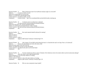 Question Number. 31. What would be the result of an insufficient clearance angle on a twist drill?.  
Option A. It would cut slowly, if at all.  
Option B.It would produce an oversize hole.  
Option C.It would tend to pull through the hole  
Correct Answer is. It would cut slowly, if at all.  
Explanation. External website. http://www.unionbutterfield.com/tech/drills/trouble_shooting.asp 
 
 
Question Number. 32. A tolerance given on a dimension is indicated.  
Option A. by a plus and minus sign preceding the permitted tolerance.  
Option B.by the prefix TOL with the permitted tolerance.  
Option C.by enclosing the permitted tolerance within a triangle.  
Correct Answer is. by a plus and minus sign preceding the permitted tolerance.  
Explanation. NIL.  
 
 
Question Number. 33. How much material should be allowed for reaming?.  
Option A. 0.001 in.  
Option B.0.003 in.  
Option C.0.010 in.  
Correct Answer is. 0.003 in.  
Explanation. Jeppesen A&P General Technician Textbook Page 9­19. 
 
 
Question Number. 34. After cutting a 3/8 inch BSF internal thread and stud, it is found that the stud is too large. How is a fit achieved?.  
Option A. Remove the male thread crests with a fine emery cloth.  
Option B.Grind a taper on the end of the bolt.  
Option C.Re­adjust the die and re­cut the male thread.  
Correct Answer is. Re­adjust the die and re­cut the male thread.  
Explanation. NIL. 
 
 
Question Number. 35. You have reamed out a hole in a piece of titanium. How should you remove the reamer safely to prevent unnecessary damage?.  
Option A. Allow the reamer to pass right through the hole.  
Option B.Remove it, but in the same rotation as if cutting.  
Option C.Anti­clockwise.  
Correct Answer is. Remove it, but in the same rotation as if cutting.  
Explanation. Jeppesen A&P General Technician Textbook Page 9­19. 
 
 
Question Number. 36. Why are some components torque loaded?.  
 
