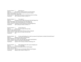  
Question Number. 7. Relief holes are.  
Option A. holes drilled in a battery container to provide drainage.  
Option B.holes drilled in the corner of a metal box to prevent cracking.  
Option C.holes drilled to stop a crack.  
Correct Answer is. holes drilled in the corner of a metal box to prevent cracking.  
Explanation. A&P Technician Airframe Textbook 2­77. 
 
 
Question Number. 8. The 'setback' is.  
Option A. the distance from the edge of the metal to the bend tangent line.  
Option B.the distance from the mold point to the bend tangent line.  
Option C.the distance from the bend tangent line to the setback line.  
Correct Answer is. the distance from the mold point to the bend tangent line.  
Explanation. A&P Technician Airframe Textbook 2­71. 
 
 
Question Number. 9. Faying surfaces are.  
Option A. surfaces that are in contact with each other.  
Option B.surfaces that are stressed.  
Option C.surfaces that have been treated with anti­corrosion compound.  
Correct Answer is. surfaces that are in contact with each other.  
Explanation. NIL. 
 
 
Question Number. 10. In sheet metal bending, how would you measure the bend radius to calculate the bend allowance?.  
Option A. Measure to the inside of the bend radius.  
Option B.Measure to the outside of the bend radius.  
Option C.Measure to the inside of the bend radius plus half the metal thickness. 
Correct Answer is. Measure to the inside of the bend radius.  
Explanation. Jeppesen A & P Tecnician Airframe Textbook pg 2­70. 
 
 
Question Number. 11. When dimpling sheet with a squeeze dimpling tool.  
Option A. the jaws are not adjustable.  
Option B.adjust the jaws to accommodate different material gauges.  
Option C.use a lubricant.  
Correct Answer is. adjust the jaws to accommodate different material gauges.  
Explanation. Jeppesen A&P Airframe Textbook 2­59. 
 
 
 