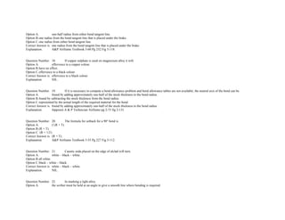Option A. one­half radius from either bend tangent line.  
Option B.one radius from the bend tangent line that is placed under the brake.  
Option C.one radius from either bend tangent line.  
Correct Answer is. one radius from the bend tangent line that is placed under the brake.  
Explanation. A&P Airframe Textbook 5­60 Pg 232 Fig 5­118. 
 
 
Question Number. 18. If copper sulphate is used on magnesium alloy it will.  
Option A. effervesce to a copper colour. 
Option B.have no effect.  
Option C.effervesce to a black colour.  
Correct Answer is. effervesce to a black colour.  
Explanation. NIL. 
 
 
Question Number. 19. If it is necessary to compute a bend allowance problem and bend allowance tables are not available, the neutral axis of the bend can be.  
Option A. found by adding approximately one­half of the stock thickness to the bend radius.  
Option B.found by subtracting the stock thickness from the bend radius.  
Option C.represented by the actual length of the required material for the bend.  
Correct Answer is. found by adding approximately one­half of the stock thickness to the bend radius.  
Explanation. Jeppesen A & P Technician Airframe pg 2­73 fig 2­131. 
 
 
Question Number. 20. The formula for setback for a 90° bend is.  
Option A. (½R + T).  
Option B.(R + T).  
Option C. (R + ½T).  
Correct Answer is. (R + T).  
Explanation. A&P Airframe Textbook 5­55 Pg 227 Fig 5­112. 
 
 
Question Number. 21. Caustic soda placed on the edge of alclad will turn.  
Option A. white – black – white.  
Option B.all white.  
Option C.black – white – black.  
Correct Answer is. white – black – white.  
Explanation. NIL. 
 
 
Question Number. 22. In marking a light alloy.  
Option A. the scriber must be held at an angle to give a smooth line where bending is required.  
 