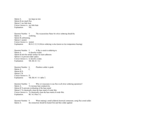 Option A. too large an iron.  
Option B.too much flux.  
Option C.too little heat.  
Correct Answer is. too little heat.  
Explanation. NIL. 
 
 
Question Number. 4. The oxyacetylene flame for silver soldering should be.  
Option A. oxidizing.  
Option B.carbonising.  
Option C.neutral.  
Correct Answer is. neutral.  
Explanation. BL/6­2 12.2.4 (Silver soldering is also known as low temperature brazing).  
 
 
Question Number. 5. A flux is used in soldering to.  
Option A. to dissolve oxides.  
Option B.etch the metals surface for more adhesion.  
Option C.to prevent solder spikes.  
Correct Answer is. to dissolve oxides.  
Explanation. NIL.BL/6­1 4.2. 
 
 
Question Number. 6. Plumbers solder is grade.  
Option A. C.  
Option B.D.  
Option C.B.  
Correct Answer is. D.  
Explanation. NIL.BL/6­1 4.1 table 2. 
 
 
Question Number. 7. Why is it necessary to use flux in all silver soldering operations?.  
Option A. To increase heat conductivity.  
Option B.To prevent overheating of the base metal.  
Option C.To chemically clean the base metal of oxide film.  
Correct Answer is. To chemically clean the base metal of oxide film.  
Explanation. BL/ 6­2 Para 5­2. 
 
 
Question Number. 8. When making a small soldered electrical connection, using flux­cored solder.  
Option A. the connection should be heated first and then solder applied.  
 