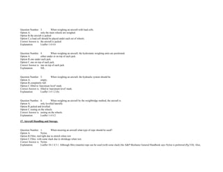  
Question Number. 3. When weighing an aircraft with load cells.  
Option A. only the main wheels are weighed.  
Option B.the aircraft is jacked.  
Option C.a load cell should be placed under each set of wheels.  
Correct Answer is. the aircraft is jacked.  
Explanation. Leaflet 1­4 4.4. 
 
 
Question Number. 4. When weighing an aircraft, the hydrostatic weighing units are positioned.  
Option A. either under or on top of each jack.  
Option B.one under each jack.  
Option C.one on top of each jack.  
Correct Answer is. one on top of each jack.  
Explanation. NIL. 
 
 
Question Number. 5. When weighing an aircraft, the hydraulic system should be.  
Option A. empty.  
Option B.completely full.  
Option C.filled to 'maximum level' mark.  
Correct Answer is. filled to 'maximum level' mark.  
Explanation. Leaflet 1­4 1.2 (b). 
 
 
Question Number. 6. When weighing an aircraft by the weighbridge method, the aircraft is.  
Option A. only levelled laterally.  
Option B.jacked and levelled. 
Option C.resting on the wheels.  
Correct Answer is. resting on the wheels.  
Explanation. Leaflet 1­4 4.2. 
 
17. Aircraft Handling and Storage. 
 
 
Question Number. 1. When mooring an aircraft what type of rope should be used?.  
Option A. Nylon.  
Option B.Fibre, tied tight due to stretch when wet.  
Option C.Fibre, with some slack due to shrinkage when wet.  
Correct Answer is. Nylon.  
Explanation. Leaflet 10­1 4.3.1. Although fibre (manila) rope can be used (with some slack) the A&P Mechanic General Handbook says Nylon is preferred (Pg.510). Also, 
 