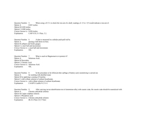  
 
Question Number. 5. When using a D.T.I. to check the run­out of a shaft, readings of ­15 to +25 would indicate a run­out of.  
Option A. 0.025 inches.  
Option B.0.020 inches.  
Option C.0.040 inches.  
Correct Answer is. 0.020 inches.  
Explanation. CAIP S EL/3­3 Para. 3.2. 
 
 
Question Number. 6. A dent is measured in a tubular push­pull rod by.  
Option A. passing a ball down its bore.  
Option B.callipers and feeler gauges.  
Option C.a steel ball and micrometer.  
Correct Answer is. a steel ball and micrometer.  
Explanation. NIL.  
 
 
Question Number. 7. What is used on Magnesium to re­protect it?.  
Option A. Selenious Acid.  
Option B.Deoxidine.  
Option C.Chromic Acid.  
Correct Answer is. Selenious Acid.  
Explanation. NIL. 
 
 
Question Number. 8. In the procedure to be followed after spillage of battery acid, neutralizing is carried out.  
Option A. by washing with distilled water.  
Option B.by applying a coating of Vaseline.  
Option C.with a dilute solution of sodium bicarbonate.  
Correct Answer is. with a dilute solution of sodium bicarbonate.  
Explanation. CAAIP S Leaflet 9­2 5.4.1. 
 
 
Question Number. 9. After carrying out an identification test of aluminium alloy with caustic soda, the caustic soda should be neutralized with.  
Option A. Chromic anhydride solution.  
Option B.Copper sulphate solution.  
Option C.Phosphoric acid.  
Correct Answer is. Chromic anhydride solution.  
Explanation. BL/4­2 Para 2­4­5 'Note'. 
 
 