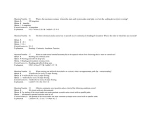 Question Number. 15. What is the maximum resistance between the main earth system and a metal plate on which the earthing device (tyre) is resting?.  
Option A. 100 megohms.  
Option B.1 megohm.  
Option C.10 megohms.  
Correct Answer is. 10 megohms.  
Explanation. EEL/1­6 Para 3.10.8 & Leaflet 9­1 3.10.8. 
 
 
Question Number. 16. The three electrical checks carried out on aircraft are (1) continuity (2) bonding (3) insulation. What is the order in which they are executed?.
 
Option A. 2­3­1.  
Option B.1­2­3.  
Option C.2­1­3.  
Correct Answer is. 2­1­3.  
Explanation. Bonding ­ Continuity, Insulation, Function. 
 
 
Question Number. 17. When an earth­return terminal assembly has to be replaced which of the following checks must be carried out?.  
Option A. Bonding and continuity tests.  
Option B.Bonding and millivolt drop tests.  
Option C.Bonding and insulation resistance tests.  
Correct Answer is. Bonding and millivolt drop tests.  
Explanation. EEL/1­6 Para 3.7.2 & Leaflet 9­1 3.7.2. 
 
 
Question Number. 18. When carrying out millivolt drop checks on a circuit, what is an approximate guide for a correct reading?.  
Option A. 10 millivolts for every 15 amps flowing.  
Option B.10 millivolts for every 5 amps flowing.  
Option C.5 millivolts for every 10 amps flowing.  
Correct Answer is. 5 millivolts for every 10 amps flowing.  
Explanation. Leaflet 9­1 4.3 (b). EEL/1­6. 
 
 
Question Number. 19. Effective continuity is not possible unless which of the following conditions exists?.  
Option A. All circuit earths are disconnected.  
Option B.The portion of the circuit under test must constitute a simple series circuit with no parallel paths.  
Option C.All manually operated switches must be off.  
Correct Answer is. The portion of the circuit under test must constitute a simple series circuit with no parallel paths.  
Explanation. Leaflet 9­1 4.2.3. EEL / 1­6 Para 4­2­3. 
 
 
 