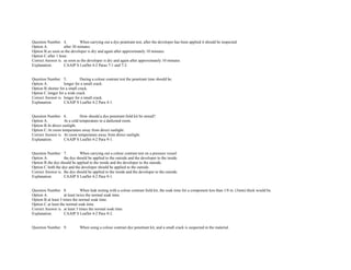 Question Number. 4. When carrying out a dye penetrant test, after the developer has been applied it should be inspected.  
Option A. after 30 minutes.  
Option B.as soon as the developer is dry and again after approximately 10 minutes.  
Option C.after 1 hour.  
Correct Answer is. as soon as the developer is dry and again after approximately 10 minutes.  
Explanation. CAAIP S Leaflet 4­2 Paras 7­1 and 7­2. 
 
 
Question Number. 5. During a colour contrast test the penetrant time should be.  
Option A. longer for a small crack.  
Option B.shorter for a small crack.  
Option C.longer for a wide crack.  
Correct Answer is. longer for a small crack.  
Explanation. CAAIP S Leaflet 4­2 Para 4­1.  
 
 
Question Number. 6. How should a dye penetrant field kit be stored?.  
Option A. At a cold temperature in a darkened room.  
Option B.In direct sunlight.  
Option C.At room temperature away from direct sunlight.  
Correct Answer is. At room temperature away from direct sunlight.  
Explanation. CAAIP S Leaflet 4­2 Para 9­1.  
 
 
Question Number. 7. When carrying out a colour contrast test on a pressure vessel.  
Option A. the dye should be applied to the outside and the developer to the inside.  
Option B.the dye should be applied to the inside and the developer to the outside.  
Option C.both the dye and the developer should be applied to the outside.  
Correct Answer is. the dye should be applied to the inside and the developer to the outside.  
Explanation. CAAIP S Leaflet 4­2 Para 9­1.  
 
 
Question Number. 8. When leak testing with a colour contrast field kit, the soak time for a component less than 1/8 in. (3mm) thick would be.  
Option A. at least twice the normal soak time.  
Option B.at least 3 times the normal soak time.  
Option C.at least the normal soak time.  
Correct Answer is. at least 3 times the normal soak time.  
Explanation. CAAIP S Leaflet 4­2 Para 9­2.  
 
 
Question Number. 9. When using a colour contrast dye penetrant kit, and a small crack is suspected in the material.  
 