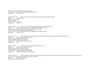 Option C.the use of dye penetrants and suitable developers.  
Correct Answer is. the use of dye penetrants and suitable developers.  
Explanation. Leaflet 4­2 1.6.2.  
 
 
Question Number. 20. Which of these metals is inspected using the magnetic particle inspection method?.  
Option A. Magnesium alloys.  
Option B.Aluminium alloys.  
Option C.Iron alloys.  
Correct Answer is. Iron alloys.  
Explanation. Leaflet 4­7 1.1.  
 
 
Question Number. 21. One way a part may be demagnetized after magnetic particle inspection is by.  
Option A. slowly moving the part out of an AC magnetic field of sufficient strength.  
Option B.slowly moving the part into an AC magnetic field of sufficient strength.  
Option C.subjecting the part to high voltage, low amperage AC.  
Correct Answer is. slowly moving the part out of an AC magnetic field of sufficient strength.  
Explanation. Leaflet 4­7 4.9.2.  
 
 
Question Number. 22. The testing medium that is generally used in magnetic particle inspection utilises a ferromagnetic material that has.  
Option A. low permeability and high retentivity.  
Option B.high permeability and low retentivity.  
Option C.high permeability and high retentivity.  
Correct Answer is. high permeability and low retentivity.  
Explanation. NIL.  
 
 
Question Number. 23. The 'Dwell Time' of a dye­penetrant NDT inspection is the.  
Option A. time it takes for a defect to develop.  
Option B.time the penetrant is allowed to stand.  
Option C.amount of time the developer is allowed to act.  
Correct Answer is. time the penetrant is allowed to stand.  
Explanation. A&P General Textbook 12­3 Pg 447 Para 2.  
 
 
Question Number. 24. What non­destructive testing method requires little or no part preparation, is used to detect surface or near­surface defects in most metals, and may 
also be used to separate metals or alloys and their heat­treat conditions?.  
Option A. Eddy current inspection.  
Option B.Magnetic particle inspection.  
 